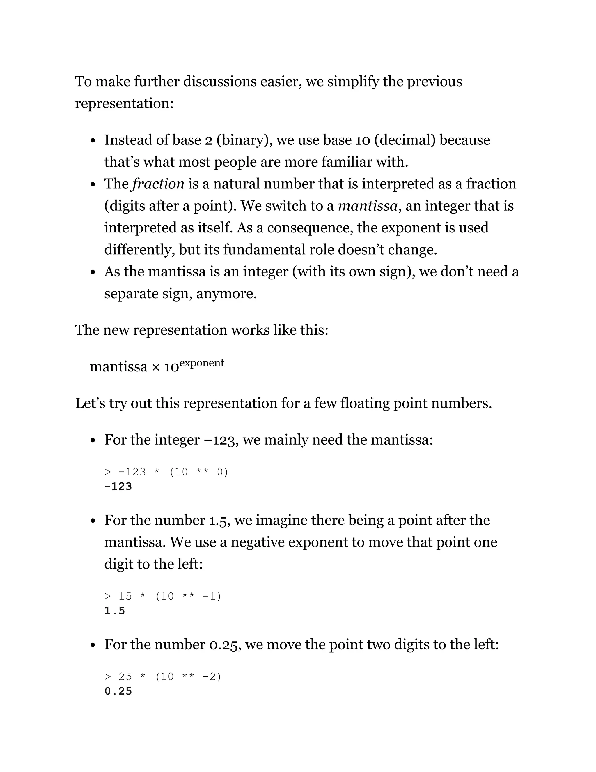 To make further discussions easier, we simplify the previous
representation:
Instead of base 2 (binary), we use base 10 (decimal) because
that’s what most people are more familiar with.
The fraction is a natural number that is interpreted as a fraction
(digits after a point). We switch to a mantissa, an integer that is
interpreted as itself. As a consequence, the exponent is used
differently, but its fundamental role doesn’t change.
As the mantissa is an integer (with its own sign), we don’t need a
separate sign, anymore.
The new representation works like this:
mantissa × 10exponent
Let’s try out this representation for a few floating point numbers.
For the integer −123, we mainly need the mantissa:
For the number 1.5, we imagine there being a point after the
mantissa. We use a negative exponent to move that point one
digit to the left:
For the number 0.25, we move the point two digits to the left:
> -123 * (10 ** 0)
-123
> 15 * (10 ** -1)
1.5
> 25 * (10 ** -2)
0.25
 