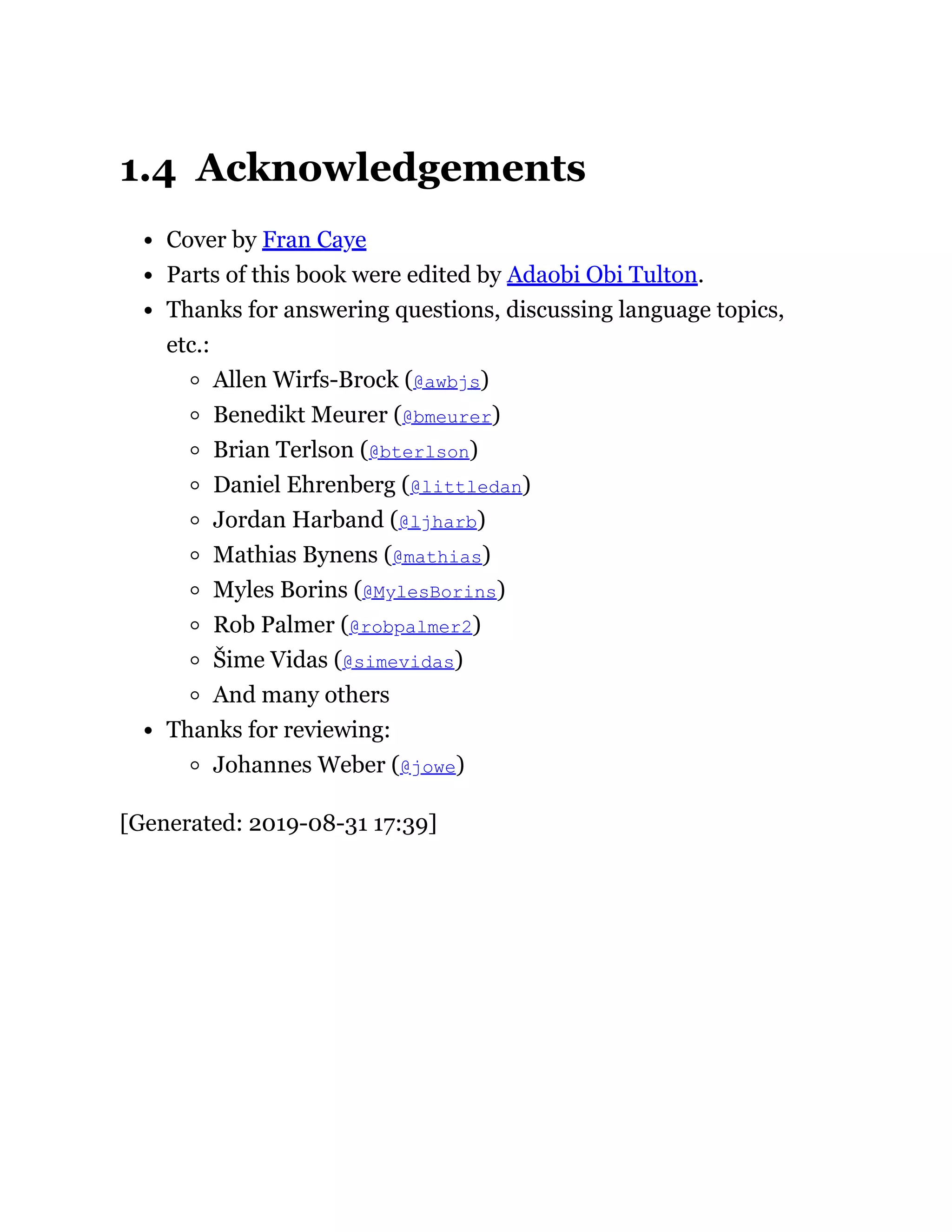 1.4 Acknowledgements
Cover by Fran Caye
Parts of this book were edited by Adaobi Obi Tulton.
Thanks for answering questions, discussing language topics,
etc.:
Allen Wirfs-Brock (@awbjs)
Benedikt Meurer (@bmeurer)
Brian Terlson (@bterlson)
Daniel Ehrenberg (@littledan)
Jordan Harband (@ljharb)
Mathias Bynens (@mathias)
Myles Borins (@MylesBorins)
Rob Palmer (@robpalmer2)
Šime Vidas (@simevidas)
And many others
Thanks for reviewing:
Johannes Weber (@jowe)
[Generated: 2019-08-31 17:39]
 