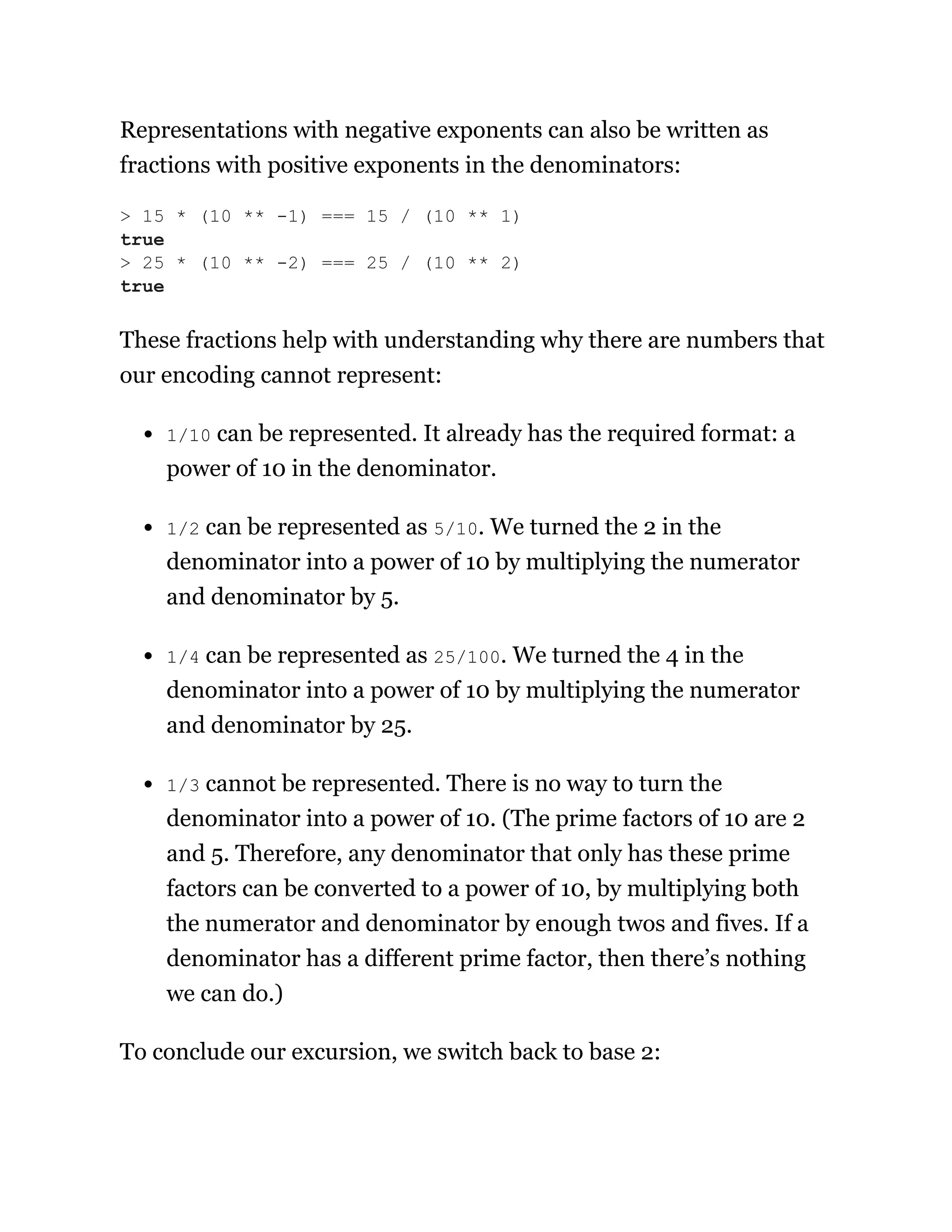 Representations with negative exponents can also be written as
fractions with positive exponents in the denominators:
These fractions help with understanding why there are numbers that
our encoding cannot represent:
1/10 can be represented. It already has the required format: a
power of 10 in the denominator.
1/2 can be represented as 5/10. We turned the 2 in the
denominator into a power of 10 by multiplying the numerator
and denominator by 5.
1/4 can be represented as 25/100. We turned the 4 in the
denominator into a power of 10 by multiplying the numerator
and denominator by 25.
1/3 cannot be represented. There is no way to turn the
denominator into a power of 10. (The prime factors of 10 are 2
and 5. Therefore, any denominator that only has these prime
factors can be converted to a power of 10, by multiplying both
the numerator and denominator by enough twos and fives. If a
denominator has a different prime factor, then there’s nothing
we can do.)
To conclude our excursion, we switch back to base 2:
> 15 * (10 ** -1) === 15 / (10 ** 1)
true
> 25 * (10 ** -2) === 25 / (10 ** 2)
true
 