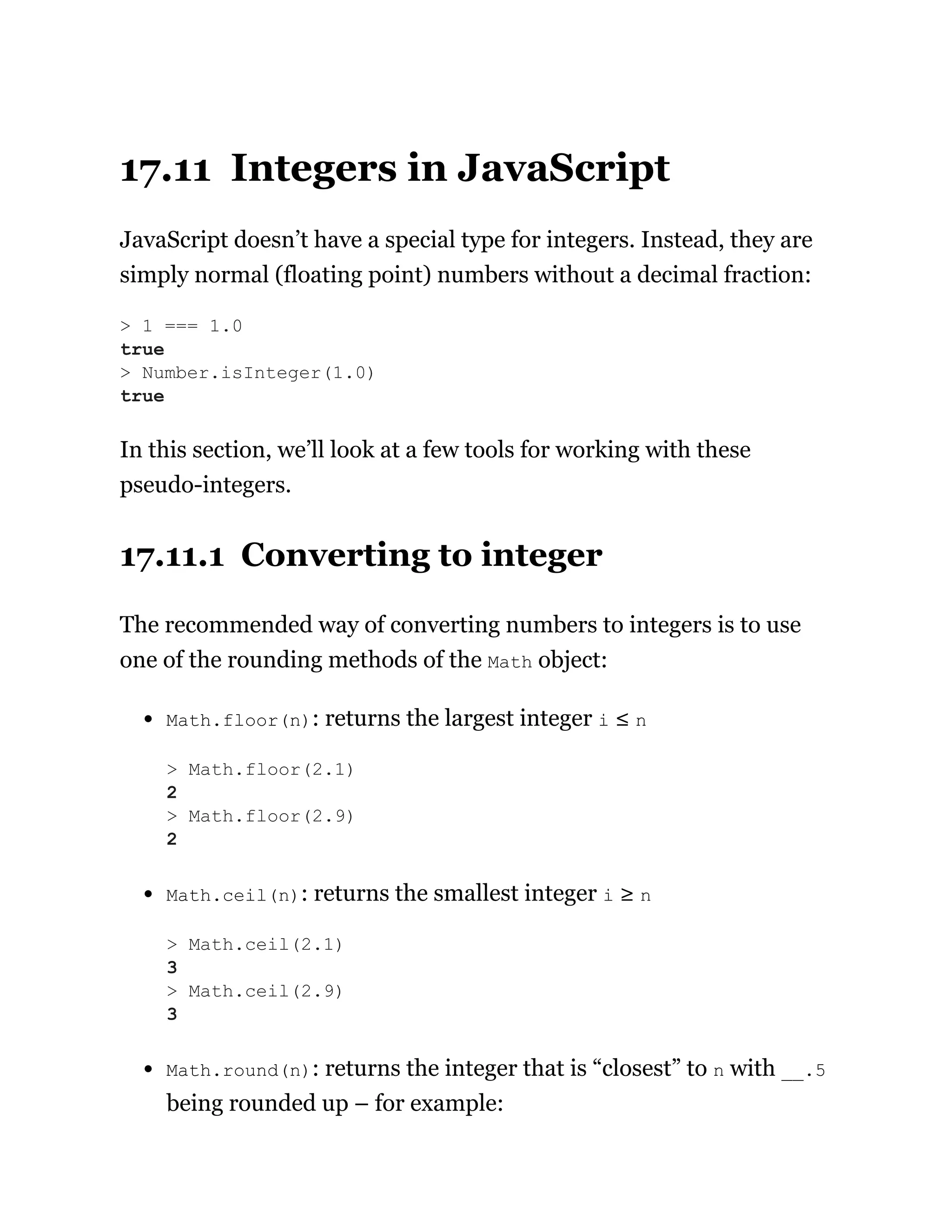 17.11 Integers in JavaScript
JavaScript doesn’t have a special type for integers. Instead, they are
simply normal (floating point) numbers without a decimal fraction:
In this section, we’ll look at a few tools for working with these
pseudo-integers.
17.11.1 Converting to integer
The recommended way of converting numbers to integers is to use
one of the rounding methods of the Math object:
Math.floor(n): returns the largest integer i ≤ n
Math.ceil(n): returns the smallest integer i ≥ n
Math.round(n): returns the integer that is “closest” to n with __.5
being rounded up – for example:
> 1 === 1.0
true
> Number.isInteger(1.0)
true
> Math.floor(2.1)
2
> Math.floor(2.9)
2
> Math.ceil(2.1)
3
> Math.ceil(2.9)
3
 