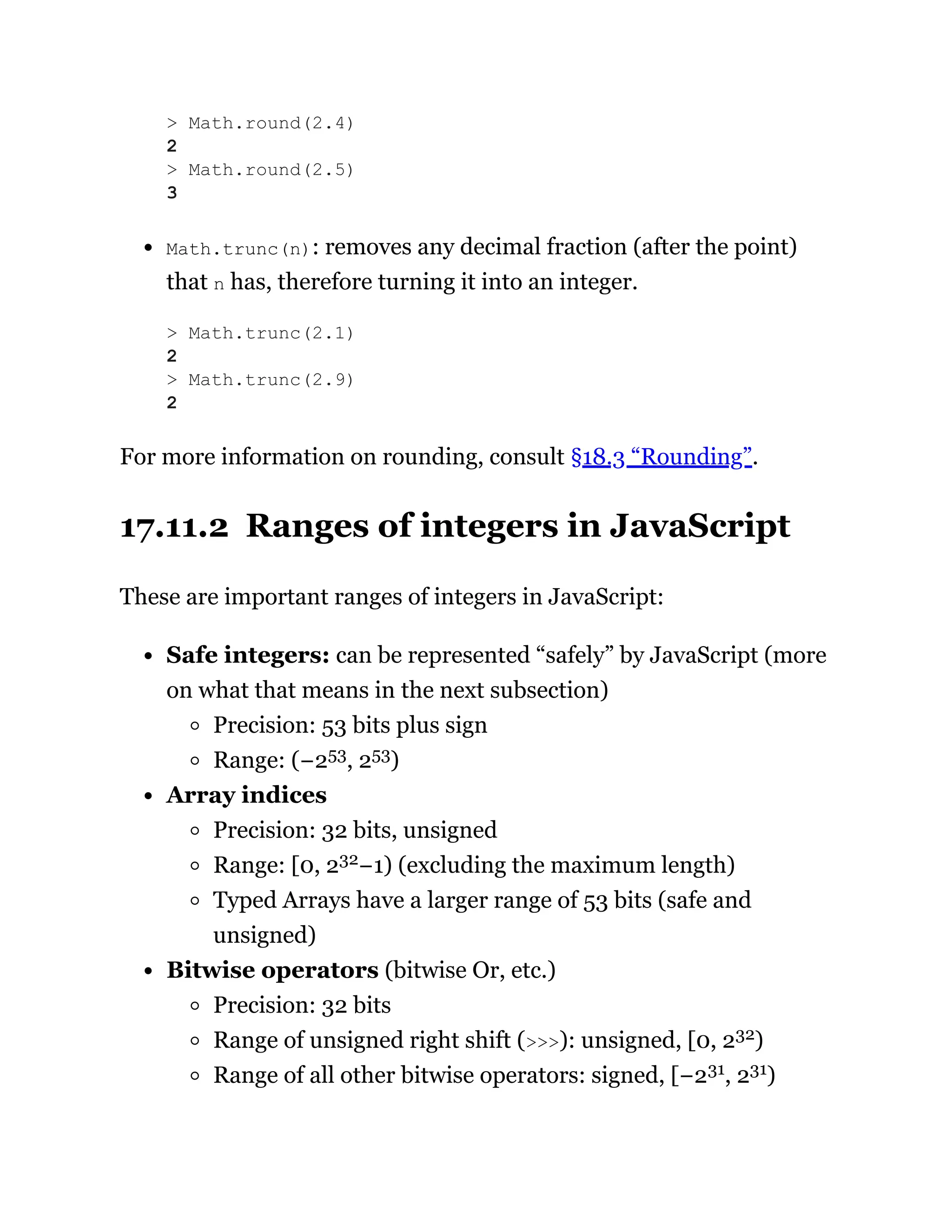 Math.trunc(n): removes any decimal fraction (after the point)
that n has, therefore turning it into an integer.
For more information on rounding, consult §18.3 “Rounding”.
17.11.2 Ranges of integers in JavaScript
These are important ranges of integers in JavaScript:
Safe integers: can be represented “safely” by JavaScript (more
on what that means in the next subsection)
Precision: 53 bits plus sign
Range: (−253, 253)
Array indices
Precision: 32 bits, unsigned
Range: [0, 232−1) (excluding the maximum length)
Typed Arrays have a larger range of 53 bits (safe and
unsigned)
Bitwise operators (bitwise Or, etc.)
Precision: 32 bits
Range of unsigned right shift (>>>): unsigned, [0, 232)
Range of all other bitwise operators: signed, [−231, 231)
> Math.round(2.4)
2
> Math.round(2.5)
3
> Math.trunc(2.1)
2
> Math.trunc(2.9)
2
 