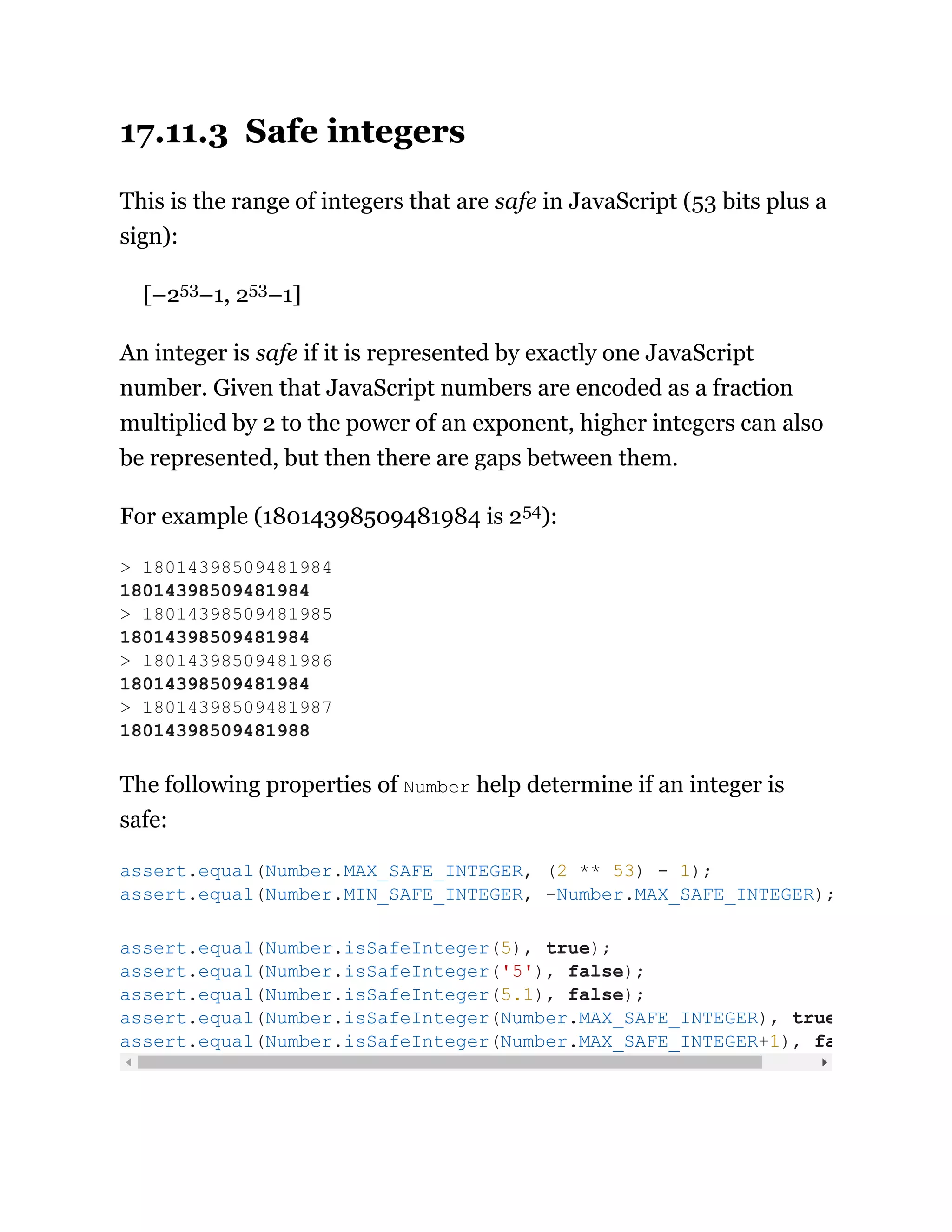 17.11.3 Safe integers
This is the range of integers that are safe in JavaScript (53 bits plus a
sign):
[–253–1, 253–1]
An integer is safe if it is represented by exactly one JavaScript
number. Given that JavaScript numbers are encoded as a fraction
multiplied by 2 to the power of an exponent, higher integers can also
be represented, but then there are gaps between them.
For example (18014398509481984 is 254):
The following properties of Number help determine if an integer is
safe:
> 18014398509481984
18014398509481984
> 18014398509481985
18014398509481984
> 18014398509481986
18014398509481984
> 18014398509481987
18014398509481988
assert.equal(Number.MAX_SAFE_INTEGER, (2 ** 53) - 1);
assert.equal(Number.MIN_SAFE_INTEGER, -Number.MAX_SAFE_INTEGER);
assert.equal(Number.isSafeInteger(5), true);
assert.equal(Number.isSafeInteger('5'), false);
assert.equal(Number.isSafeInteger(5.1), false);
assert.equal(Number.isSafeInteger(Number.MAX_SAFE_INTEGER), true
assert.equal(Number.isSafeInteger(Number.MAX_SAFE_INTEGER+1), fa
 