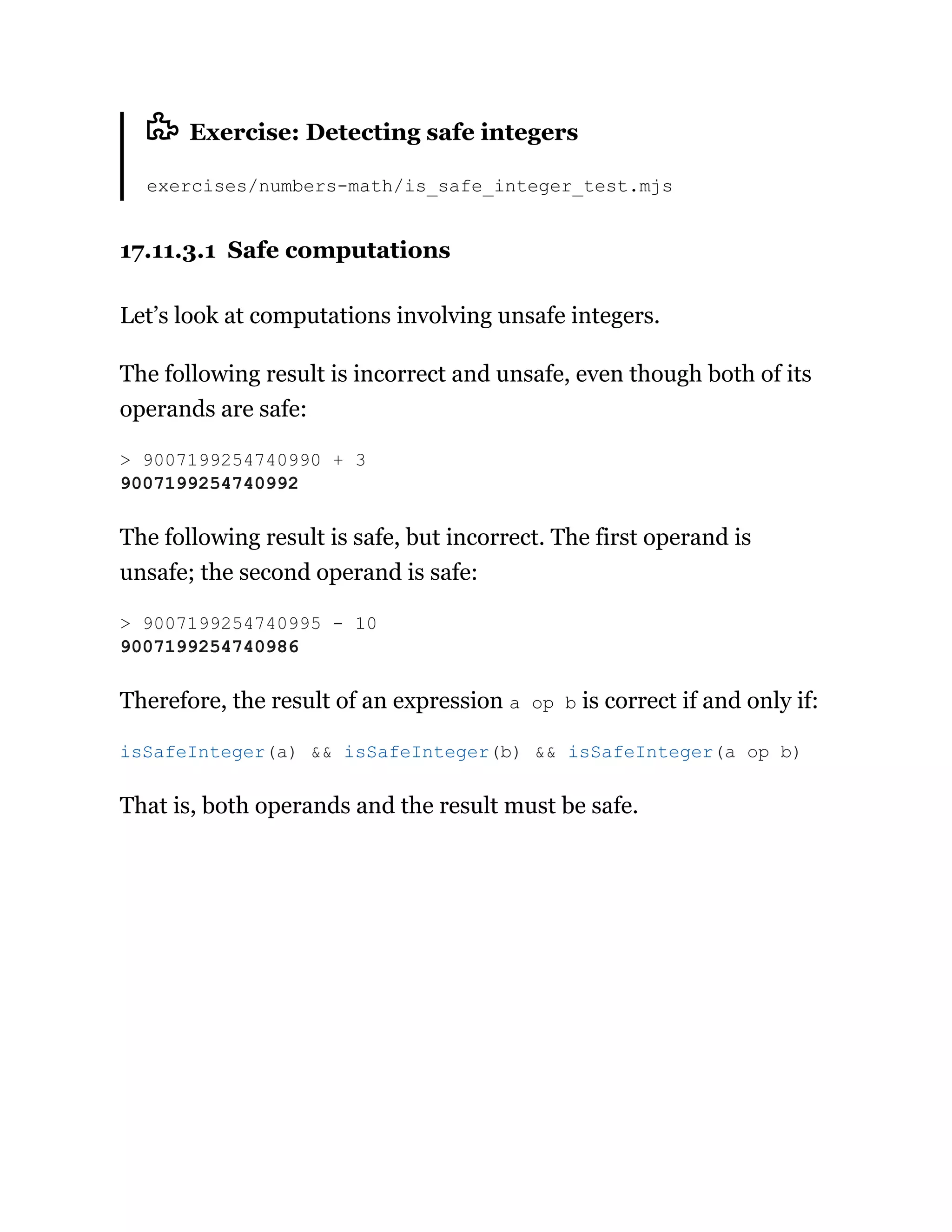 Exercise: Detecting safe integers
exercises/numbers-math/is_safe_integer_test.mjs
17.11.3.1 Safe computations
Let’s look at computations involving unsafe integers.
The following result is incorrect and unsafe, even though both of its
operands are safe:
The following result is safe, but incorrect. The first operand is
unsafe; the second operand is safe:
Therefore, the result of an expression a op b is correct if and only if:
That is, both operands and the result must be safe.
> 9007199254740990 + 3
9007199254740992
> 9007199254740995 - 10
9007199254740986
isSafeInteger(a) && isSafeInteger(b) && isSafeInteger(a op b)
 