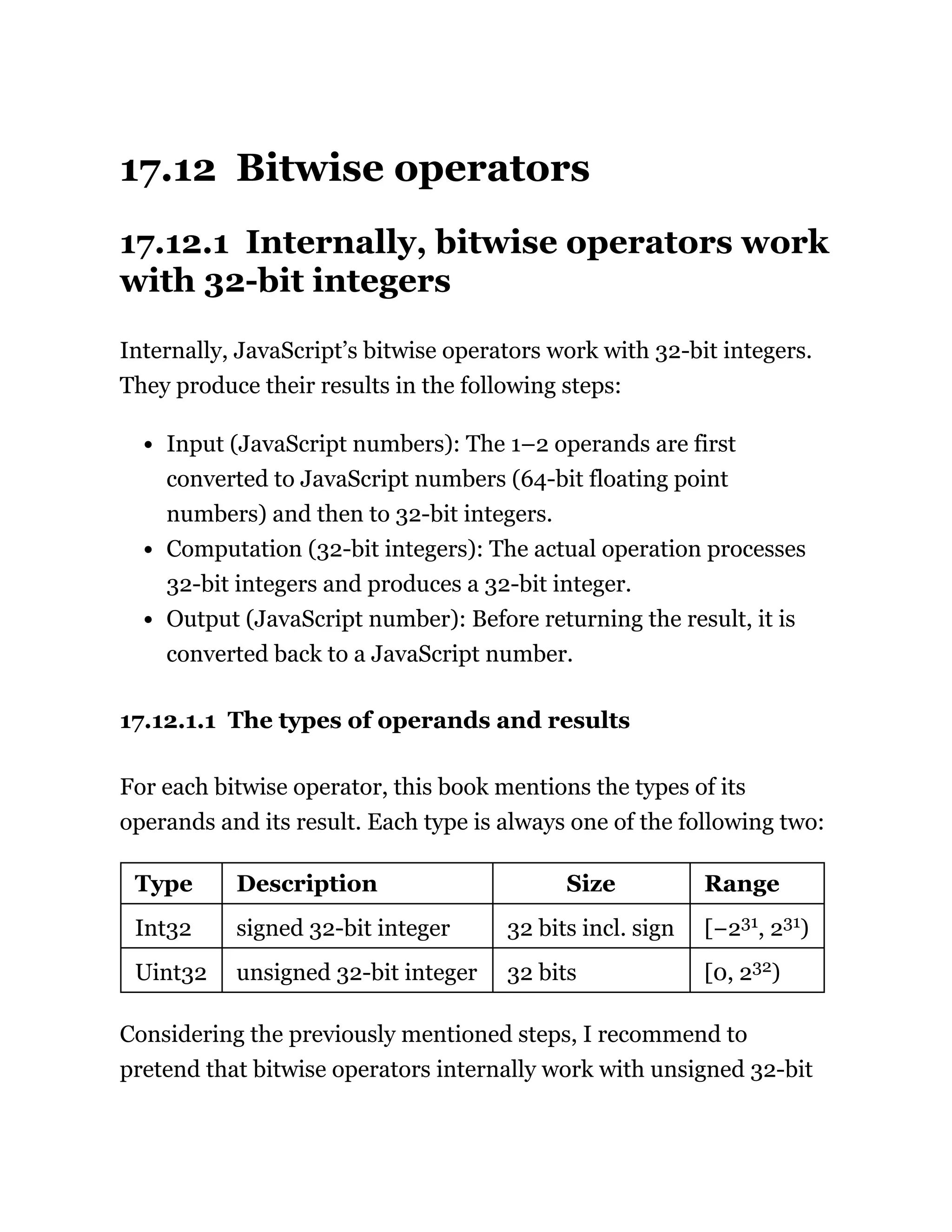 17.12 Bitwise operators
17.12.1 Internally, bitwise operators work
with 32-bit integers
Internally, JavaScript’s bitwise operators work with 32-bit integers.
They produce their results in the following steps:
Input (JavaScript numbers): The 1–2 operands are first
converted to JavaScript numbers (64-bit floating point
numbers) and then to 32-bit integers.
Computation (32-bit integers): The actual operation processes
32-bit integers and produces a 32-bit integer.
Output (JavaScript number): Before returning the result, it is
converted back to a JavaScript number.
17.12.1.1 The types of operands and results
For each bitwise operator, this book mentions the types of its
operands and its result. Each type is always one of the following two:
Type Description Size Range
Int32 signed 32-bit integer 32 bits incl. sign [−231, 231)
Uint32 unsigned 32-bit integer 32 bits [0, 232)
Considering the previously mentioned steps, I recommend to
pretend that bitwise operators internally work with unsigned 32-bit
 