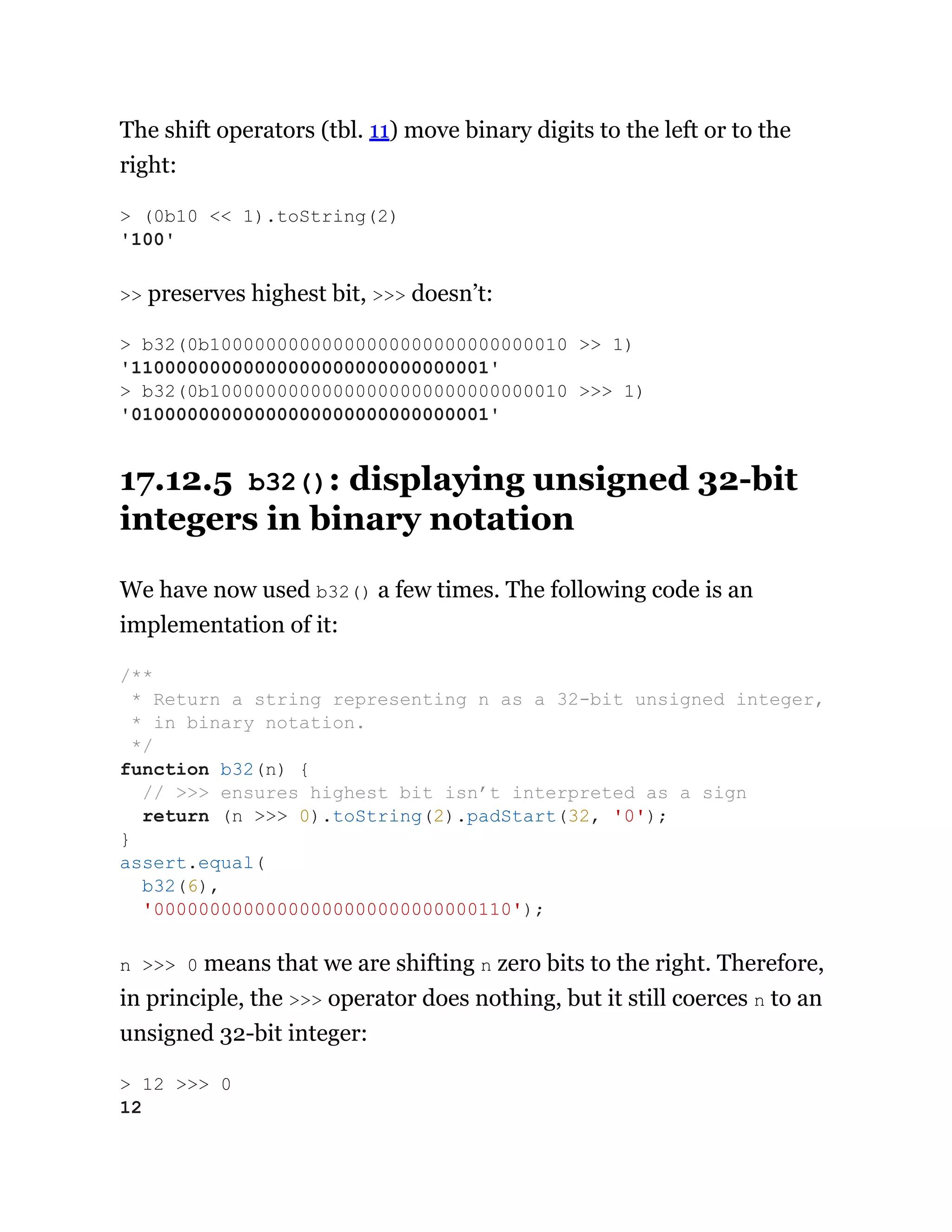 The shift operators (tbl. 11) move binary digits to the left or to the
right:
>> preserves highest bit, >>> doesn’t:
17.12.5 b32(): displaying unsigned 32-bit
integers in binary notation
We have now used b32() a few times. The following code is an
implementation of it:
n >>> 0 means that we are shifting n zero bits to the right. Therefore,
in principle, the >>> operator does nothing, but it still coerces n to an
unsigned 32-bit integer:
> (0b10 << 1).toString(2)
'100'
> b32(0b10000000000000000000000000000010 >> 1)
'11000000000000000000000000000001'
> b32(0b10000000000000000000000000000010 >>> 1)
'01000000000000000000000000000001'
/**
* Return a string representing n as a 32-bit unsigned integer,
* in binary notation.
*/
function b32(n) {
// >>> ensures highest bit isn’t interpreted as a sign
return (n >>> 0).toString(2).padStart(32, '0');
}
assert.equal(
b32(6),
'00000000000000000000000000000110');
> 12 >>> 0
12
 