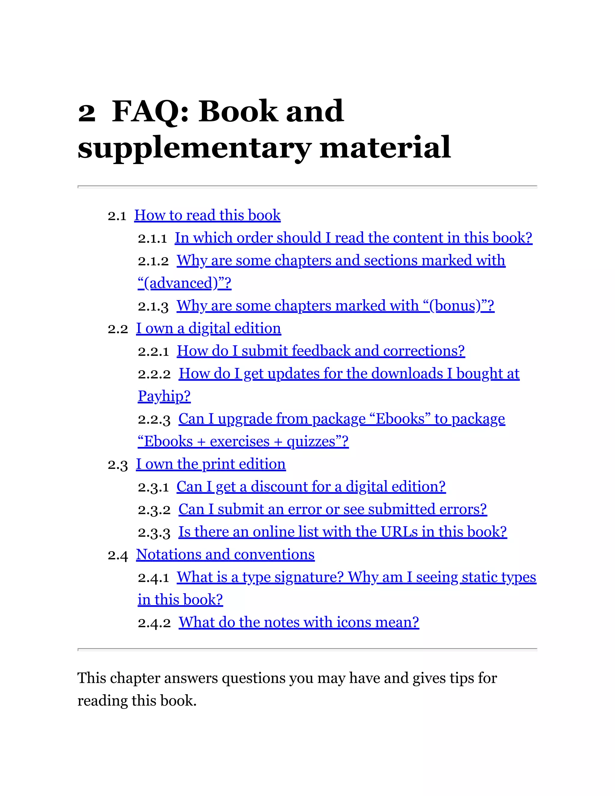 2 FAQ: Book and
supplementary material
2.1 How to read this book
2.1.1 In which order should I read the content in this book?
2.1.2 Why are some chapters and sections marked with
“(advanced)”?
2.1.3 Why are some chapters marked with “(bonus)”?
2.2 I own a digital edition
2.2.1 How do I submit feedback and corrections?
2.2.2 How do I get updates for the downloads I bought at
Payhip?
2.2.3 Can I upgrade from package “Ebooks” to package
“Ebooks + exercises + quizzes”?
2.3 I own the print edition
2.3.1 Can I get a discount for a digital edition?
2.3.2 Can I submit an error or see submitted errors?
2.3.3 Is there an online list with the URLs in this book?
2.4 Notations and conventions
2.4.1 What is a type signature? Why am I seeing static types
in this book?
2.4.2 What do the notes with icons mean?
This chapter answers questions you may have and gives tips for
reading this book.
 