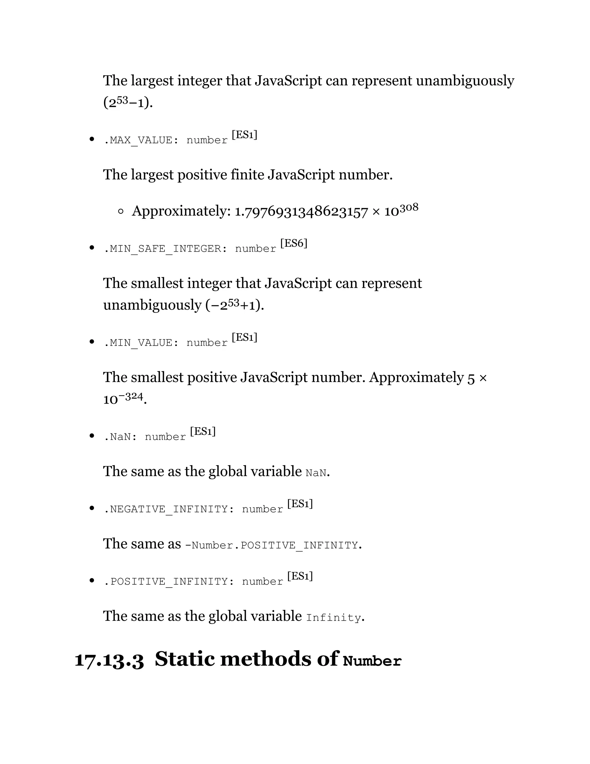 The largest integer that JavaScript can represent unambiguously
(253−1).
.MAX_VALUE: number [ES1]
The largest positive finite JavaScript number.
Approximately: 1.7976931348623157 × 10308
.MIN_SAFE_INTEGER: number [ES6]
The smallest integer that JavaScript can represent
unambiguously (−253+1).
.MIN_VALUE: number [ES1]
The smallest positive JavaScript number. Approximately 5 ×
10−324.
.NaN: number [ES1]
The same as the global variable NaN.
.NEGATIVE_INFINITY: number [ES1]
The same as -Number.POSITIVE_INFINITY.
.POSITIVE_INFINITY: number [ES1]
The same as the global variable Infinity.
17.13.3 Static methods of Number
 