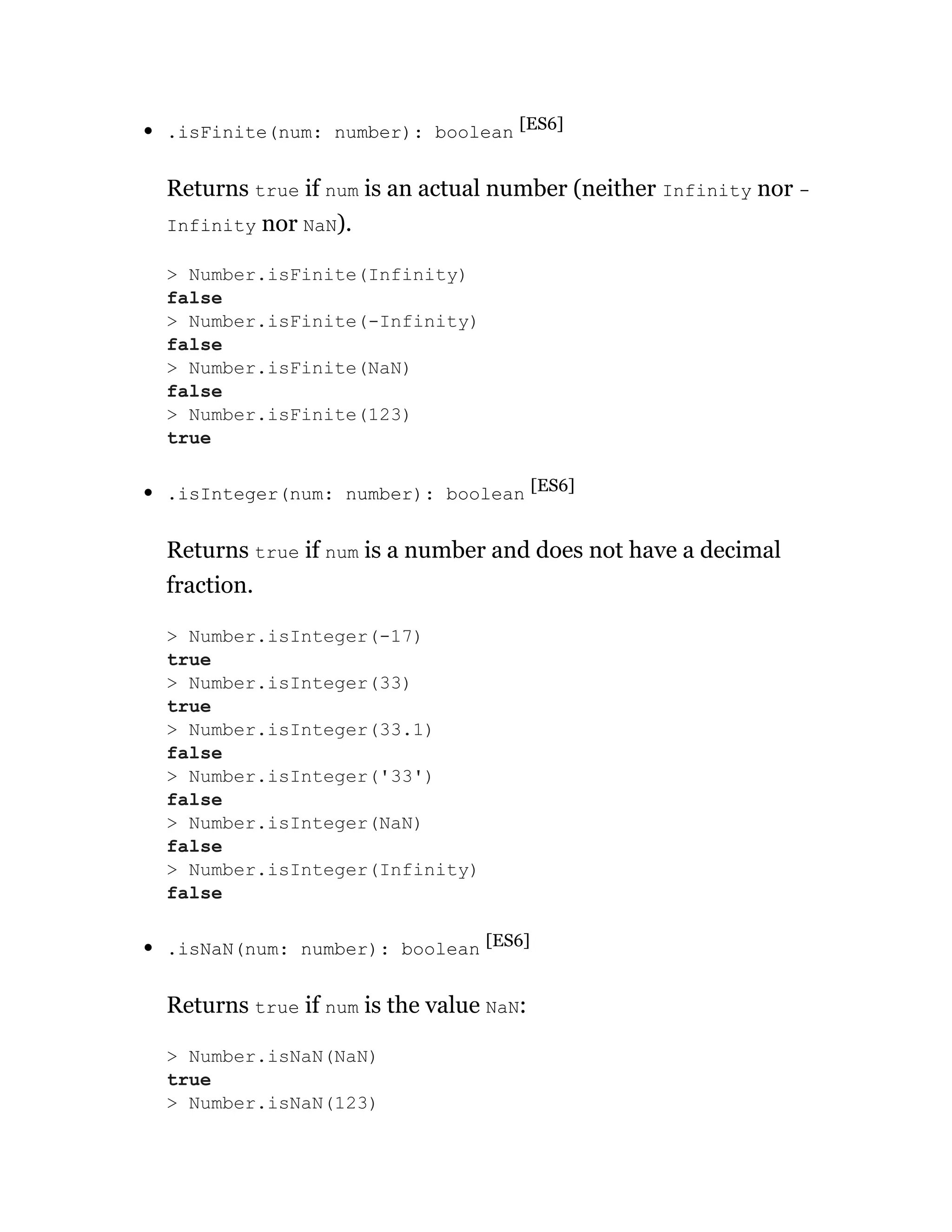 .isFinite(num: number): boolean [ES6]
Returns true if num is an actual number (neither Infinity nor -
Infinity nor NaN).
.isInteger(num: number): boolean [ES6]
Returns true if num is a number and does not have a decimal
fraction.
.isNaN(num: number): boolean [ES6]
Returns true if num is the value NaN:
> Number.isFinite(Infinity)
false
> Number.isFinite(-Infinity)
false
> Number.isFinite(NaN)
false
> Number.isFinite(123)
true
> Number.isInteger(-17)
true
> Number.isInteger(33)
true
> Number.isInteger(33.1)
false
> Number.isInteger('33')
false
> Number.isInteger(NaN)
false
> Number.isInteger(Infinity)
false
> Number.isNaN(NaN)
true
> Number.isNaN(123)
 