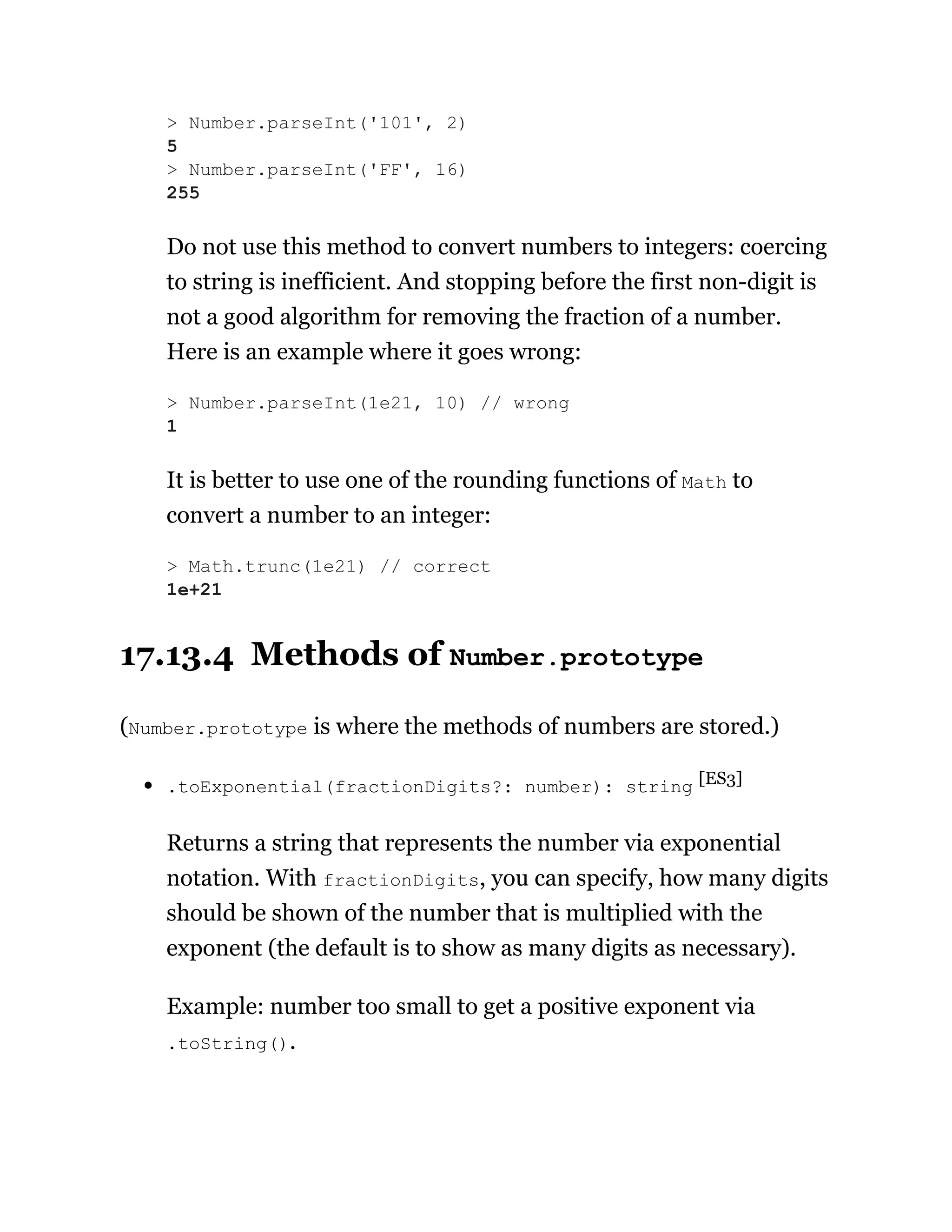Do not use this method to convert numbers to integers: coercing
to string is inefficient. And stopping before the first non-digit is
not a good algorithm for removing the fraction of a number.
Here is an example where it goes wrong:
It is better to use one of the rounding functions of Math to
convert a number to an integer:
17.13.4 Methods of Number.prototype
(Number.prototype is where the methods of numbers are stored.)
.toExponential(fractionDigits?: number): string [ES3]
Returns a string that represents the number via exponential
notation. With fractionDigits, you can specify, how many digits
should be shown of the number that is multiplied with the
exponent (the default is to show as many digits as necessary).
Example: number too small to get a positive exponent via
.toString().
> Number.parseInt('101', 2)
5
> Number.parseInt('FF', 16)
255
> Number.parseInt(1e21, 10) // wrong
1
> Math.trunc(1e21) // correct
1e+21
 