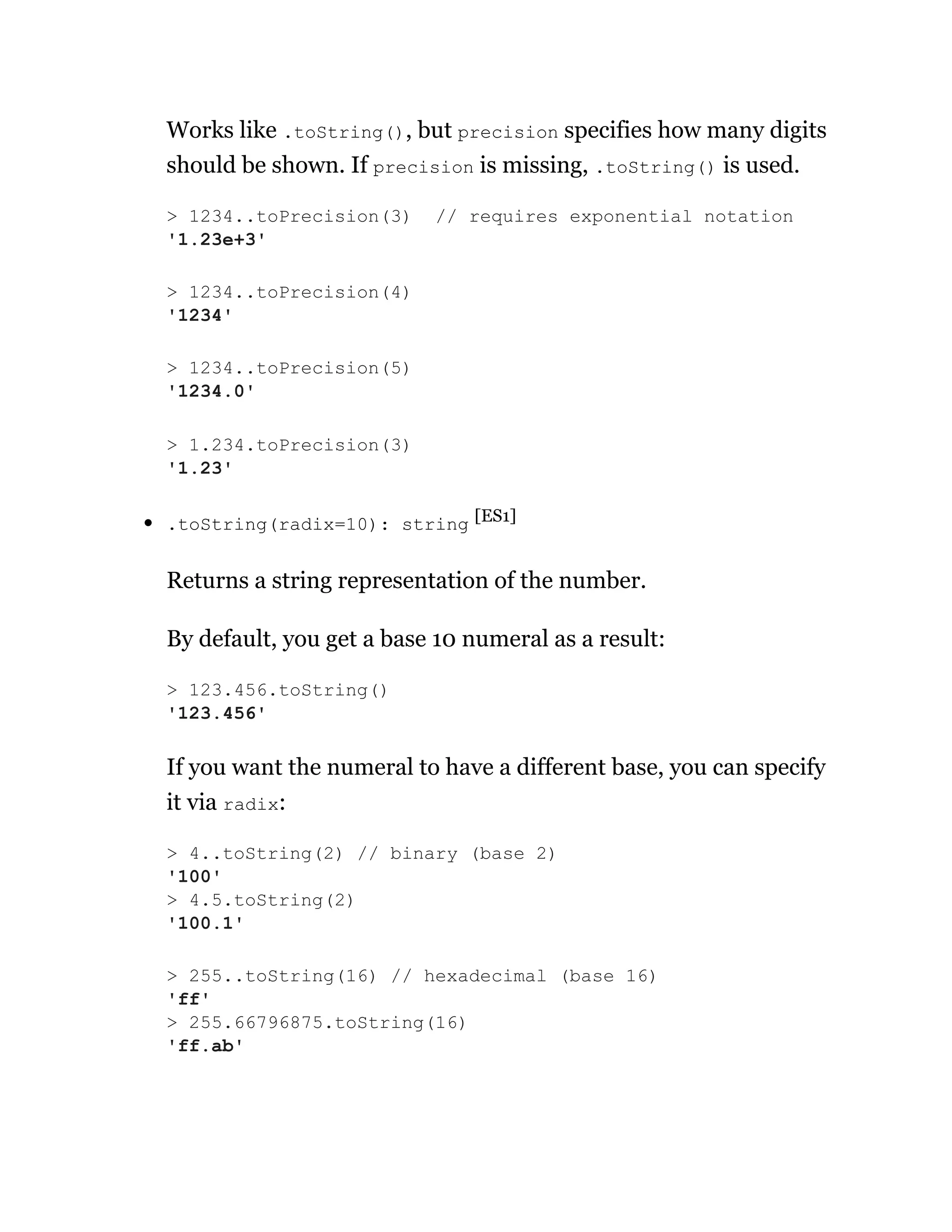 Works like .toString(), but precision specifies how many digits
should be shown. If precision is missing, .toString() is used.
.toString(radix=10): string [ES1]
Returns a string representation of the number.
By default, you get a base 10 numeral as a result:
If you want the numeral to have a different base, you can specify
it via radix:
> 1234..toPrecision(3) // requires exponential notation
'1.23e+3'
> 1234..toPrecision(4)
'1234'
> 1234..toPrecision(5)
'1234.0'
> 1.234.toPrecision(3)
'1.23'
> 123.456.toString()
'123.456'
> 4..toString(2) // binary (base 2)
'100'
> 4.5.toString(2)
'100.1'
> 255..toString(16) // hexadecimal (base 16)
'ff'
> 255.66796875.toString(16)
'ff.ab'
 
