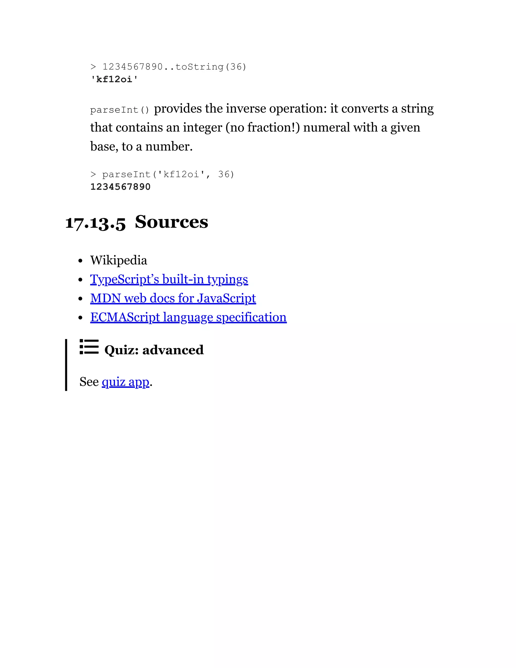 parseInt() provides the inverse operation: it converts a string
that contains an integer (no fraction!) numeral with a given
base, to a number.
17.13.5 Sources
Wikipedia
TypeScript’s built-in typings
MDN web docs for JavaScript
ECMAScript language specification
Quiz: advanced
See quiz app.
> 1234567890..toString(36)
'kf12oi'
> parseInt('kf12oi', 36)
1234567890
 