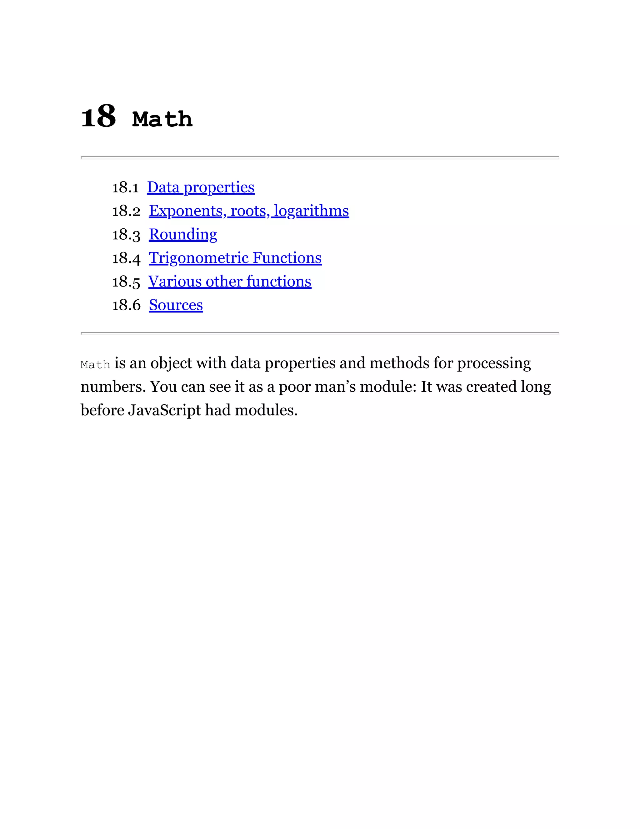 18 Math
18.1 Data properties
18.2 Exponents, roots, logarithms
18.3 Rounding
18.4 Trigonometric Functions
18.5 Various other functions
18.6 Sources
Math is an object with data properties and methods for processing
numbers. You can see it as a poor man’s module: It was created long
before JavaScript had modules.
 