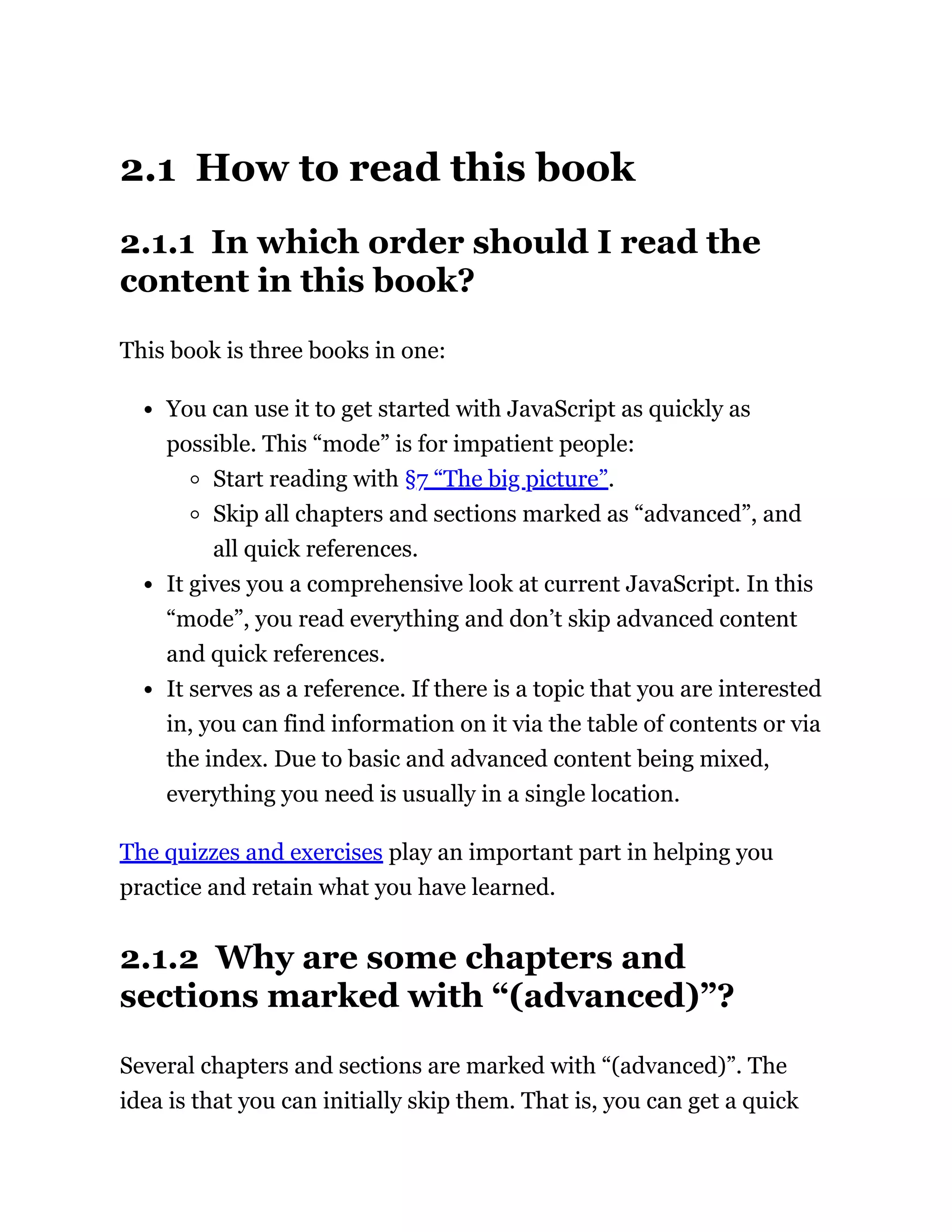 2.1 How to read this book
2.1.1 In which order should I read the
content in this book?
This book is three books in one:
You can use it to get started with JavaScript as quickly as
possible. This “mode” is for impatient people:
Start reading with §7 “The big picture”.
Skip all chapters and sections marked as “advanced”, and
all quick references.
It gives you a comprehensive look at current JavaScript. In this
“mode”, you read everything and don’t skip advanced content
and quick references.
It serves as a reference. If there is a topic that you are interested
in, you can find information on it via the table of contents or via
the index. Due to basic and advanced content being mixed,
everything you need is usually in a single location.
The quizzes and exercises play an important part in helping you
practice and retain what you have learned.
2.1.2 Why are some chapters and
sections marked with “(advanced)”?
Several chapters and sections are marked with “(advanced)”. The
idea is that you can initially skip them. That is, you can get a quick
 