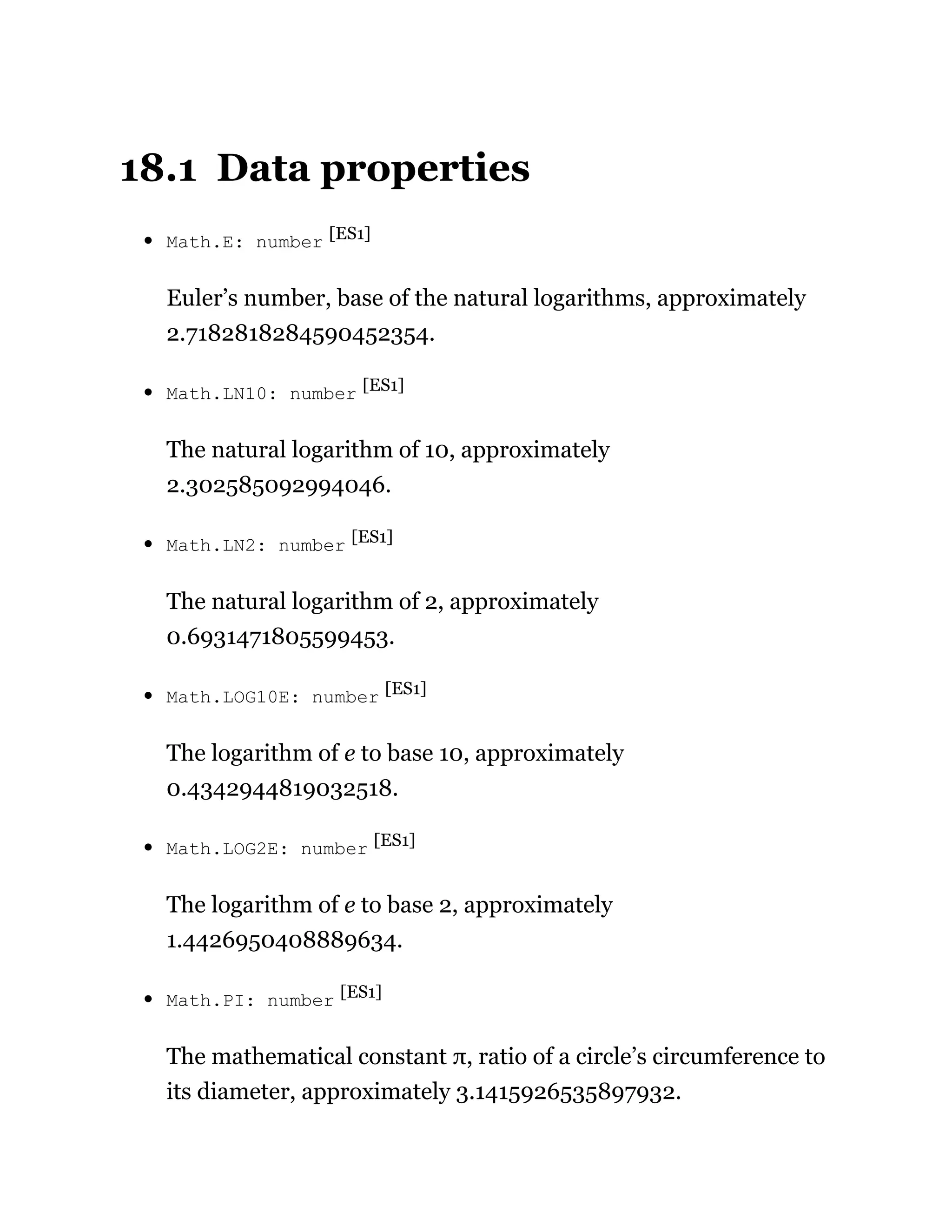 18.1 Data properties
Math.E: number [ES1]
Euler’s number, base of the natural logarithms, approximately
2.7182818284590452354.
Math.LN10: number [ES1]
The natural logarithm of 10, approximately
2.302585092994046.
Math.LN2: number [ES1]
The natural logarithm of 2, approximately
0.6931471805599453.
Math.LOG10E: number [ES1]
The logarithm of e to base 10, approximately
0.4342944819032518.
Math.LOG2E: number [ES1]
The logarithm of e to base 2, approximately
1.4426950408889634.
Math.PI: number [ES1]
The mathematical constant π, ratio of a circle’s circumference to
its diameter, approximately 3.1415926535897932.
 
