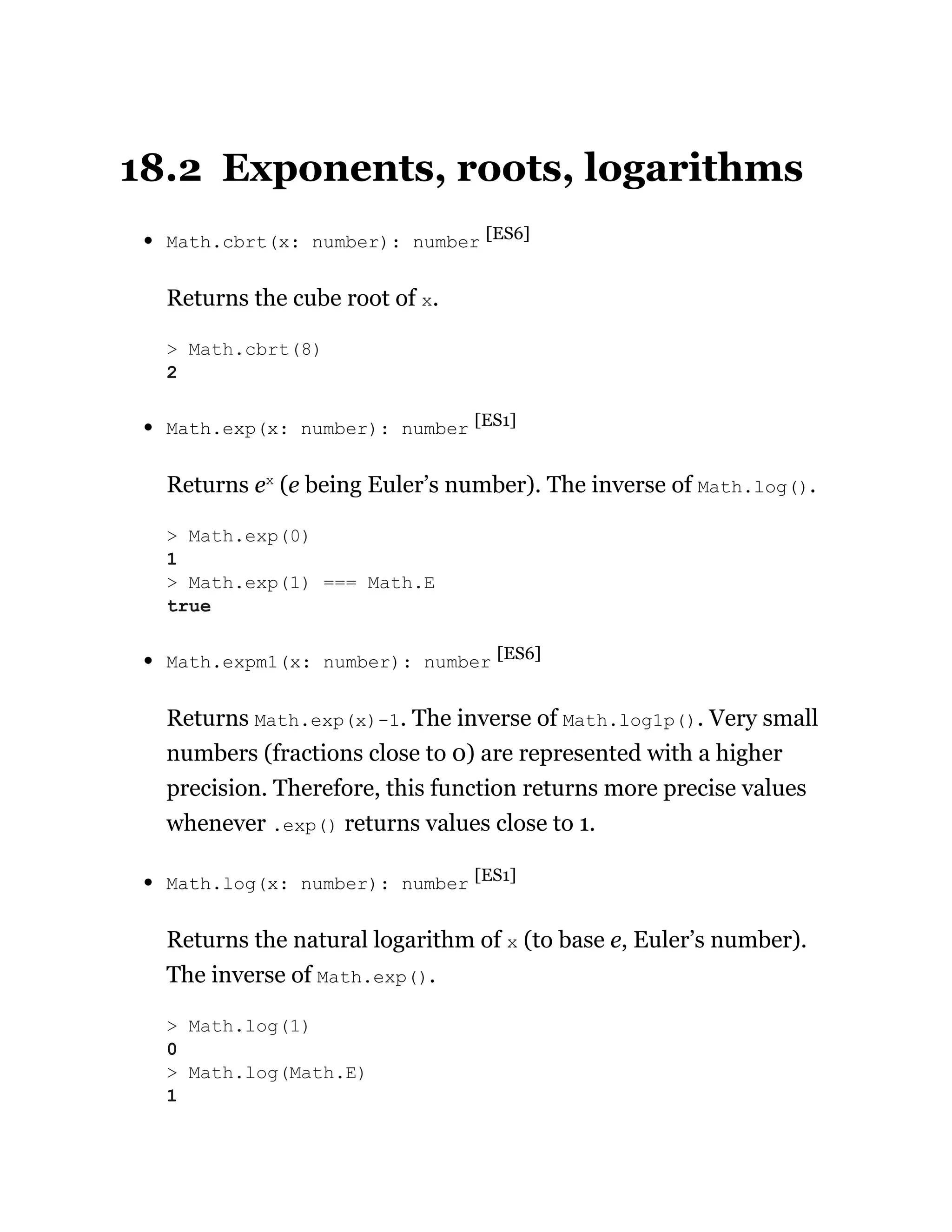 18.2 Exponents, roots, logarithms
Math.cbrt(x: number): number [ES6]
Returns the cube root of x.
Math.exp(x: number): number [ES1]
Returns ex
(e being Euler’s number). The inverse of Math.log().
Math.expm1(x: number): number [ES6]
Returns Math.exp(x)-1. The inverse of Math.log1p(). Very small
numbers (fractions close to 0) are represented with a higher
precision. Therefore, this function returns more precise values
whenever .exp() returns values close to 1.
Math.log(x: number): number [ES1]
Returns the natural logarithm of x (to base e, Euler’s number).
The inverse of Math.exp().
> Math.cbrt(8)
2
> Math.exp(0)
1
> Math.exp(1) === Math.E
true
> Math.log(1)
0
> Math.log(Math.E)
1
 