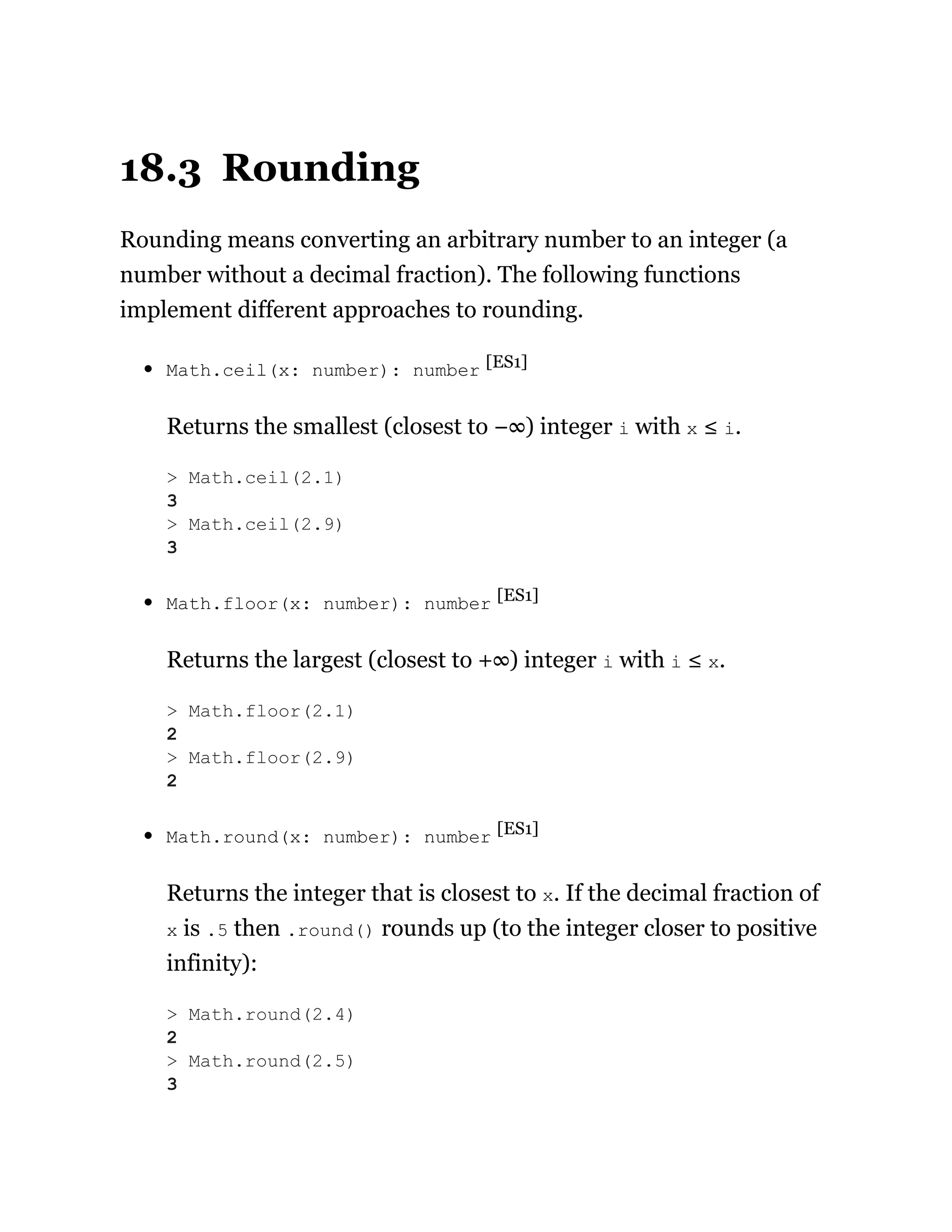 18.3 Rounding
Rounding means converting an arbitrary number to an integer (a
number without a decimal fraction). The following functions
implement different approaches to rounding.
Math.ceil(x: number): number [ES1]
Returns the smallest (closest to −∞) integer i with x ≤ i.
Math.floor(x: number): number [ES1]
Returns the largest (closest to +∞) integer i with i ≤ x.
Math.round(x: number): number [ES1]
Returns the integer that is closest to x. If the decimal fraction of
x is .5 then .round() rounds up (to the integer closer to positive
infinity):
> Math.ceil(2.1)
3
> Math.ceil(2.9)
3
> Math.floor(2.1)
2
> Math.floor(2.9)
2
> Math.round(2.4)
2
> Math.round(2.5)
3
 