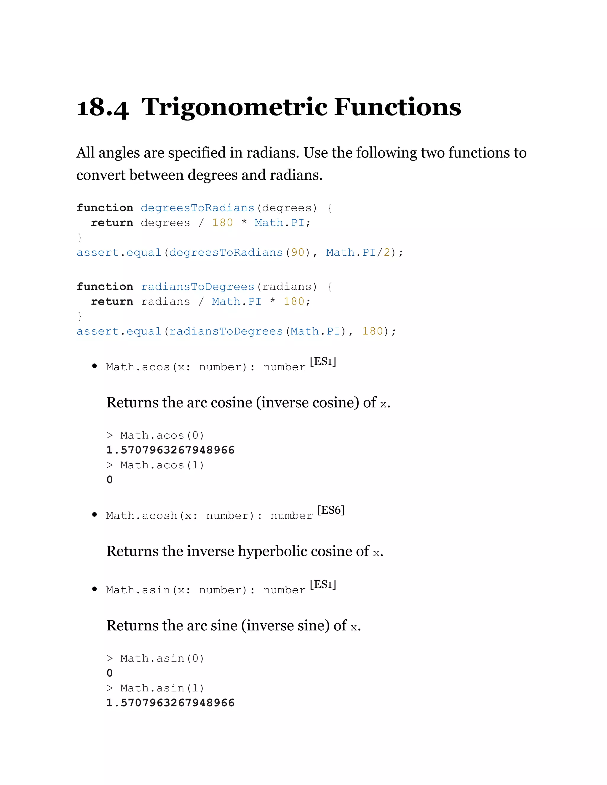 18.4 Trigonometric Functions
All angles are specified in radians. Use the following two functions to
convert between degrees and radians.
Math.acos(x: number): number [ES1]
Returns the arc cosine (inverse cosine) of x.
Math.acosh(x: number): number [ES6]
Returns the inverse hyperbolic cosine of x.
Math.asin(x: number): number [ES1]
Returns the arc sine (inverse sine) of x.
function degreesToRadians(degrees) {
return degrees / 180 * Math.PI;
}
assert.equal(degreesToRadians(90), Math.PI/2);
function radiansToDegrees(radians) {
return radians / Math.PI * 180;
}
assert.equal(radiansToDegrees(Math.PI), 180);
> Math.acos(0)
1.5707963267948966
> Math.acos(1)
0
> Math.asin(0)
0
> Math.asin(1)
1.5707963267948966
 