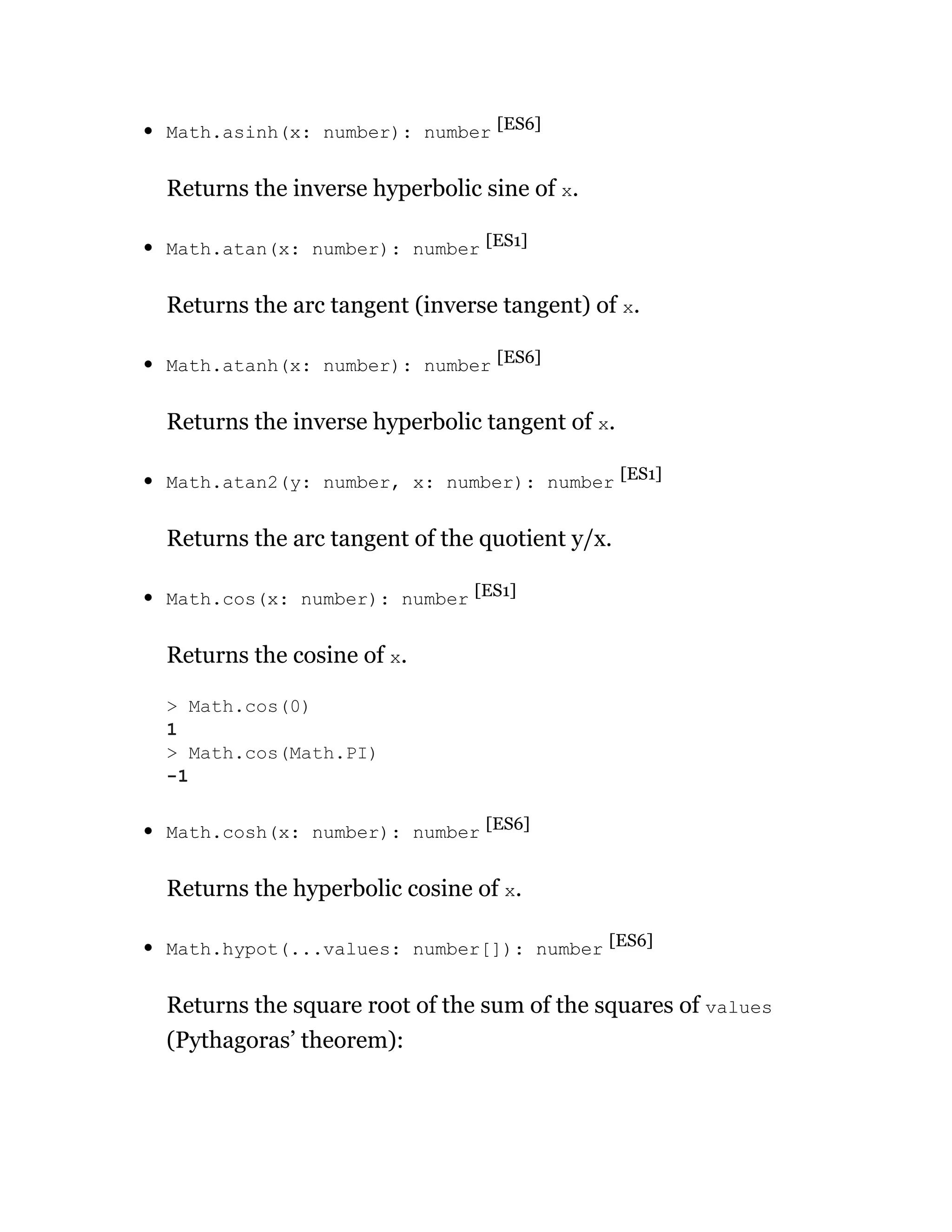 Math.asinh(x: number): number [ES6]
Returns the inverse hyperbolic sine of x.
Math.atan(x: number): number [ES1]
Returns the arc tangent (inverse tangent) of x.
Math.atanh(x: number): number [ES6]
Returns the inverse hyperbolic tangent of x.
Math.atan2(y: number, x: number): number [ES1]
Returns the arc tangent of the quotient y/x.
Math.cos(x: number): number [ES1]
Returns the cosine of x.
Math.cosh(x: number): number [ES6]
Returns the hyperbolic cosine of x.
Math.hypot(...values: number[]): number [ES6]
Returns the square root of the sum of the squares of values
(Pythagoras’ theorem):
> Math.cos(0)
1
> Math.cos(Math.PI)
-1
 