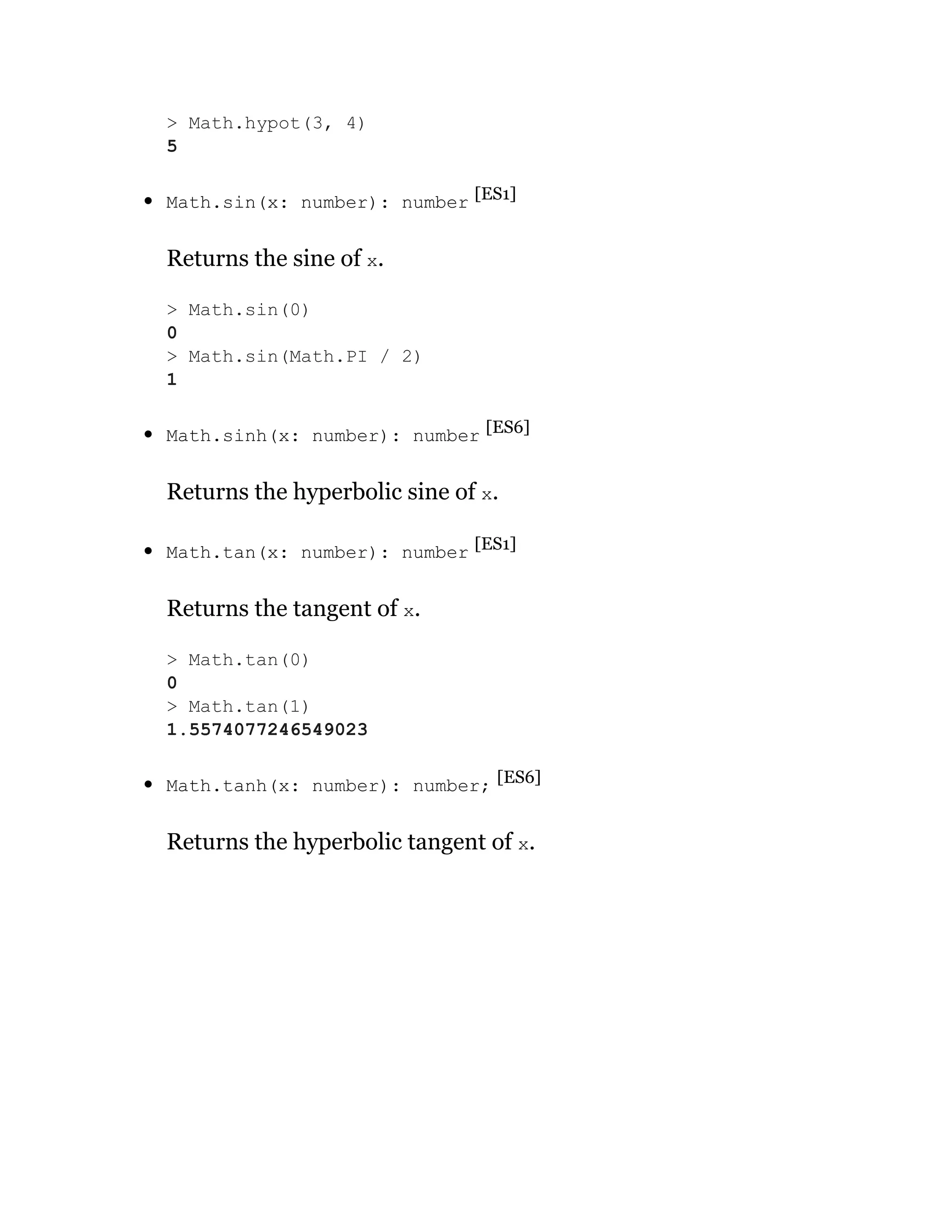 Math.sin(x: number): number [ES1]
Returns the sine of x.
Math.sinh(x: number): number [ES6]
Returns the hyperbolic sine of x.
Math.tan(x: number): number [ES1]
Returns the tangent of x.
Math.tanh(x: number): number; [ES6]
Returns the hyperbolic tangent of x.
> Math.hypot(3, 4)
5
> Math.sin(0)
0
> Math.sin(Math.PI / 2)
1
> Math.tan(0)
0
> Math.tan(1)
1.5574077246549023
 