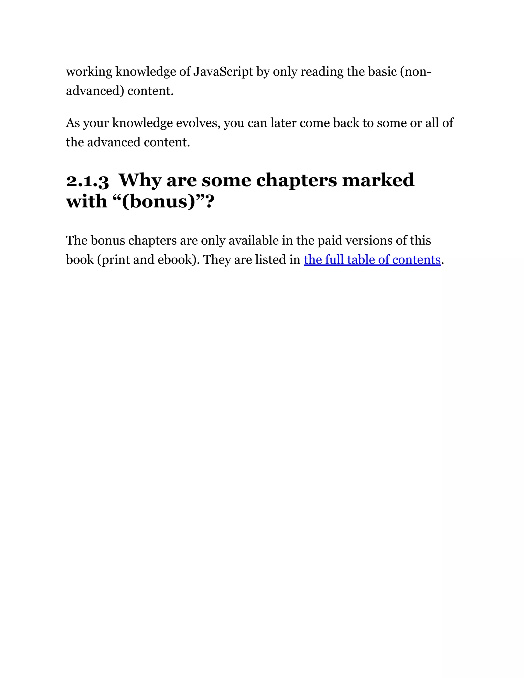 working knowledge of JavaScript by only reading the basic (non-
advanced) content.
As your knowledge evolves, you can later come back to some or all of
the advanced content.
2.1.3 Why are some chapters marked
with “(bonus)”?
The bonus chapters are only available in the paid versions of this
book (print and ebook). They are listed in the full table of contents.
 