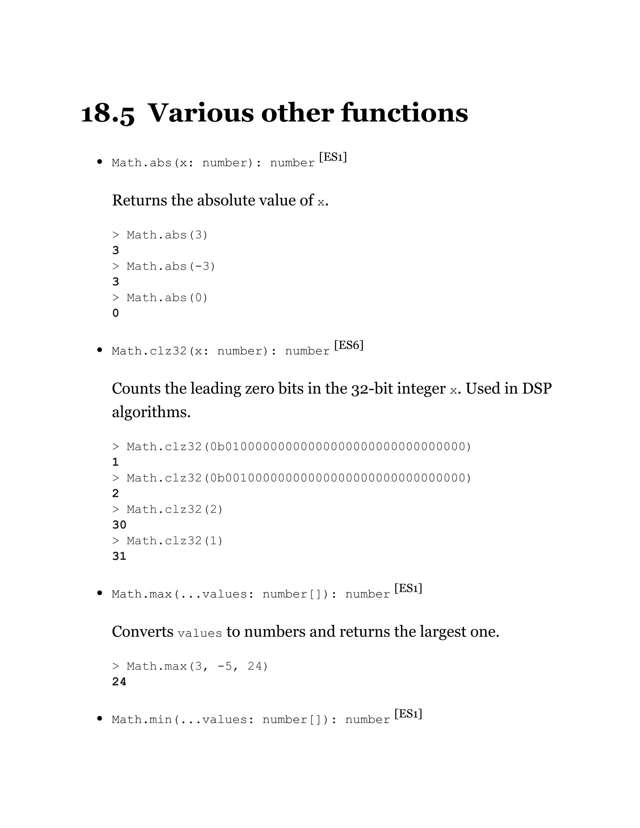18.5 Various other functions
Math.abs(x: number): number [ES1]
Returns the absolute value of x.
Math.clz32(x: number): number [ES6]
Counts the leading zero bits in the 32-bit integer x. Used in DSP
algorithms.
Math.max(...values: number[]): number [ES1]
Converts values to numbers and returns the largest one.
Math.min(...values: number[]): number [ES1]
> Math.abs(3)
3
> Math.abs(-3)
3
> Math.abs(0)
0
> Math.clz32(0b01000000000000000000000000000000)
1
> Math.clz32(0b00100000000000000000000000000000)
2
> Math.clz32(2)
30
> Math.clz32(1)
31
> Math.max(3, -5, 24)
24
 
