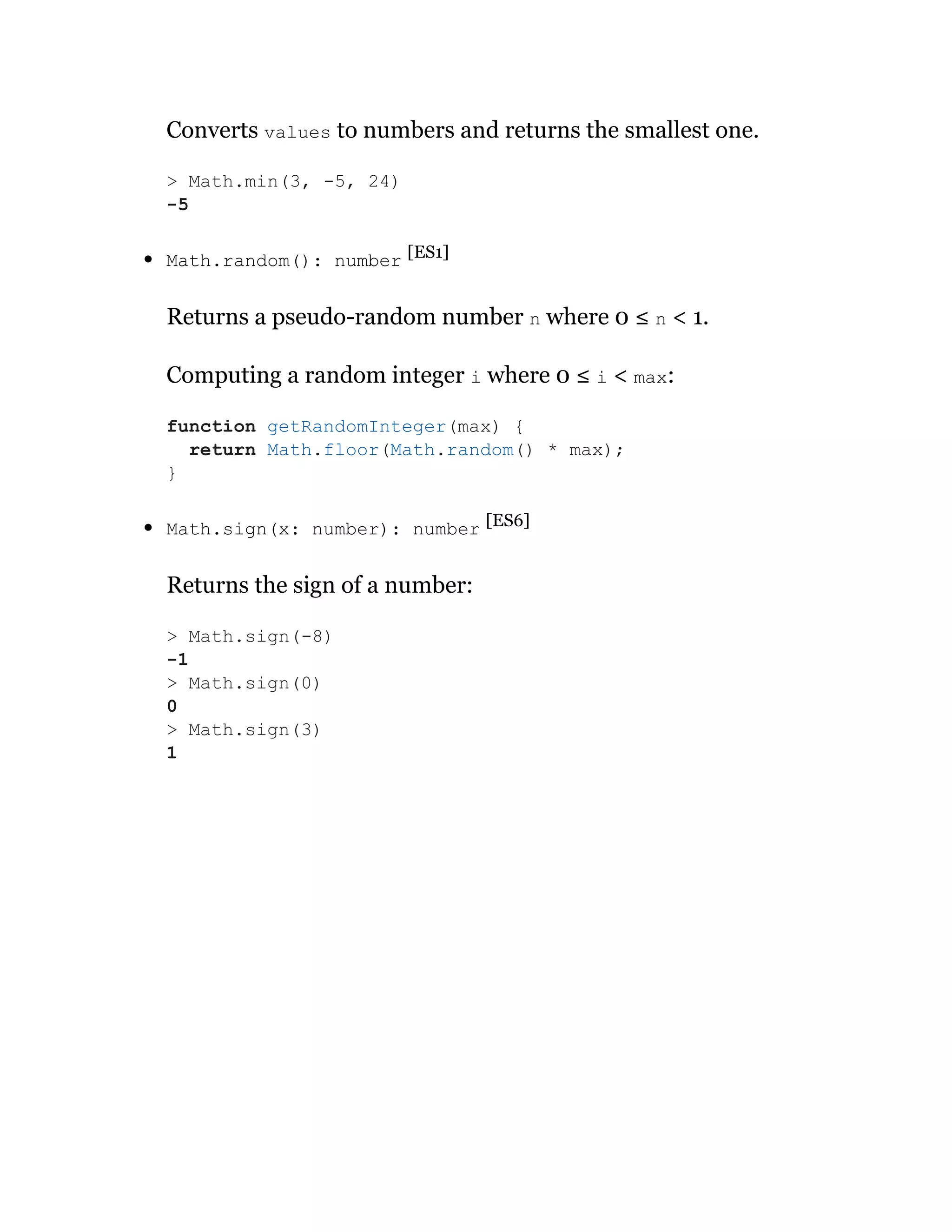 Converts values to numbers and returns the smallest one.
Math.random(): number [ES1]
Returns a pseudo-random number n where 0 ≤ n < 1.
Computing a random integer i where 0 ≤ i < max:
Math.sign(x: number): number [ES6]
Returns the sign of a number:
> Math.min(3, -5, 24)
-5
function getRandomInteger(max) {
return Math.floor(Math.random() * max);
}
> Math.sign(-8)
-1
> Math.sign(0)
0
> Math.sign(3)
1
 