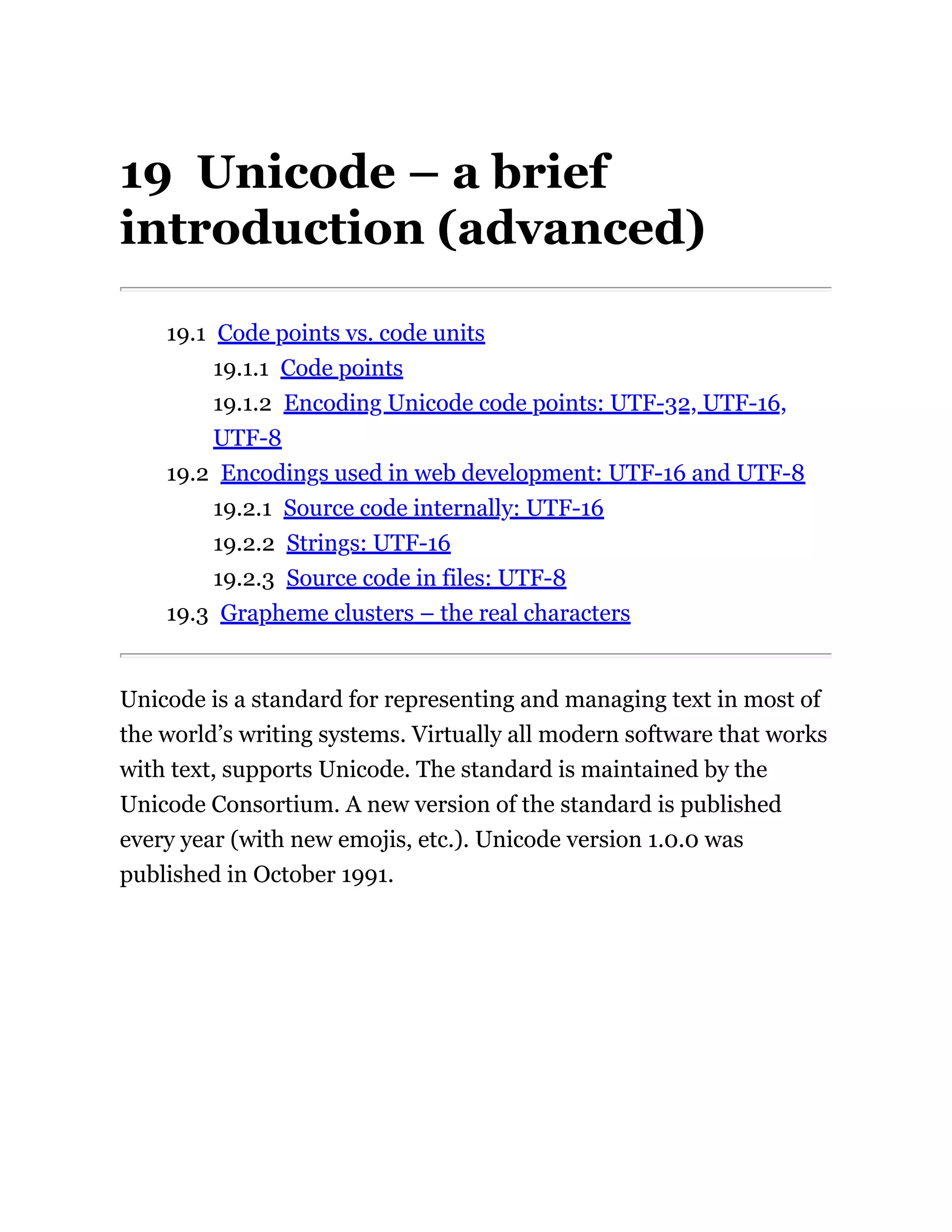 19 Unicode – a brief
introduction (advanced)
19.1 Code points vs. code units
19.1.1 Code points
19.1.2 Encoding Unicode code points: UTF-32, UTF-16,
UTF-8
19.2 Encodings used in web development: UTF-16 and UTF-8
19.2.1 Source code internally: UTF-16
19.2.2 Strings: UTF-16
19.2.3 Source code in files: UTF-8
19.3 Grapheme clusters – the real characters
Unicode is a standard for representing and managing text in most of
the world’s writing systems. Virtually all modern software that works
with text, supports Unicode. The standard is maintained by the
Unicode Consortium. A new version of the standard is published
every year (with new emojis, etc.). Unicode version 1.0.0 was
published in October 1991.
 