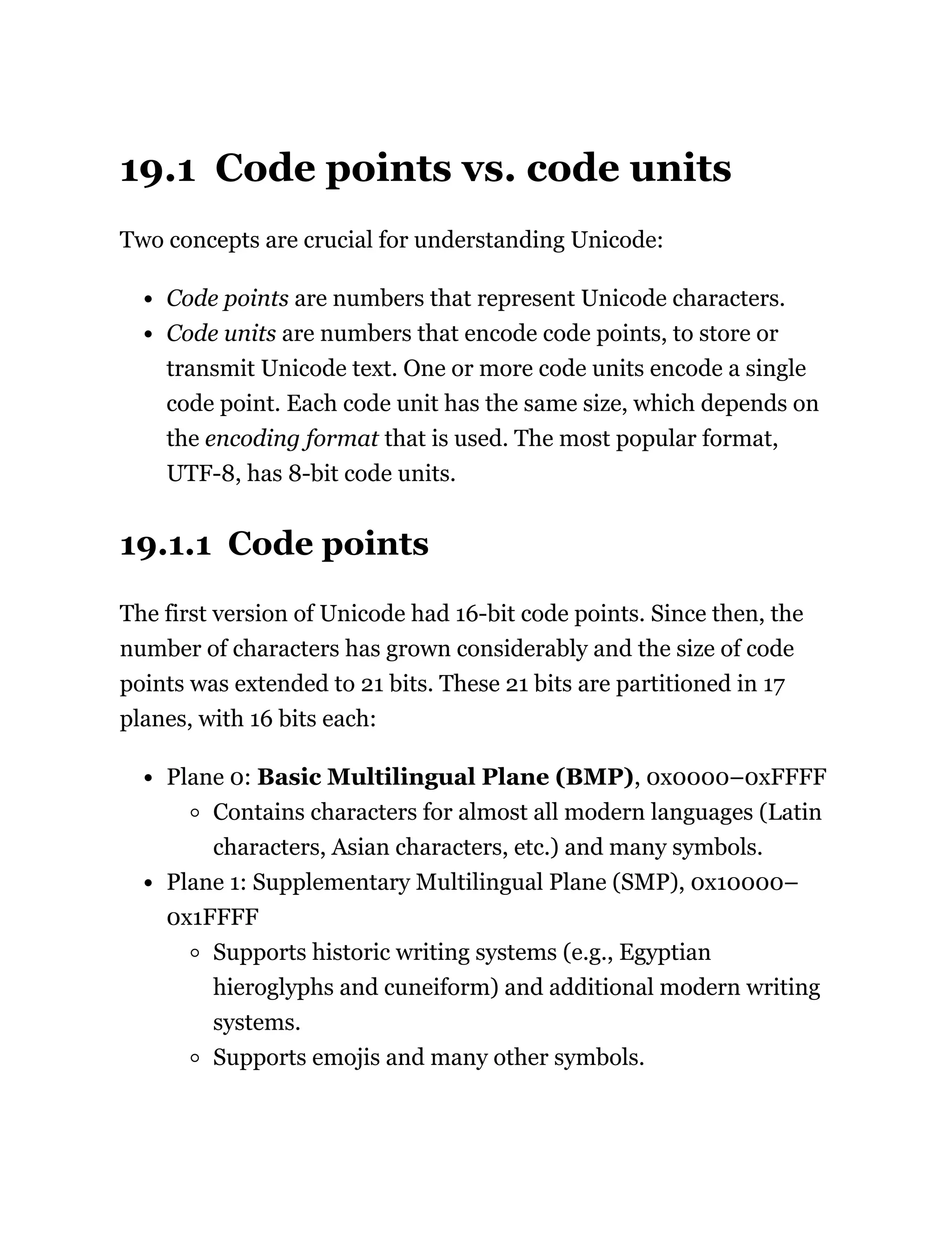 19.1 Code points vs. code units
Two concepts are crucial for understanding Unicode:
Code points are numbers that represent Unicode characters.
Code units are numbers that encode code points, to store or
transmit Unicode text. One or more code units encode a single
code point. Each code unit has the same size, which depends on
the encoding format that is used. The most popular format,
UTF-8, has 8-bit code units.
19.1.1 Code points
The first version of Unicode had 16-bit code points. Since then, the
number of characters has grown considerably and the size of code
points was extended to 21 bits. These 21 bits are partitioned in 17
planes, with 16 bits each:
Plane 0: Basic Multilingual Plane (BMP), 0x0000–0xFFFF
Contains characters for almost all modern languages (Latin
characters, Asian characters, etc.) and many symbols.
Plane 1: Supplementary Multilingual Plane (SMP), 0x10000–
0x1FFFF
Supports historic writing systems (e.g., Egyptian
hieroglyphs and cuneiform) and additional modern writing
systems.
Supports emojis and many other symbols.
 