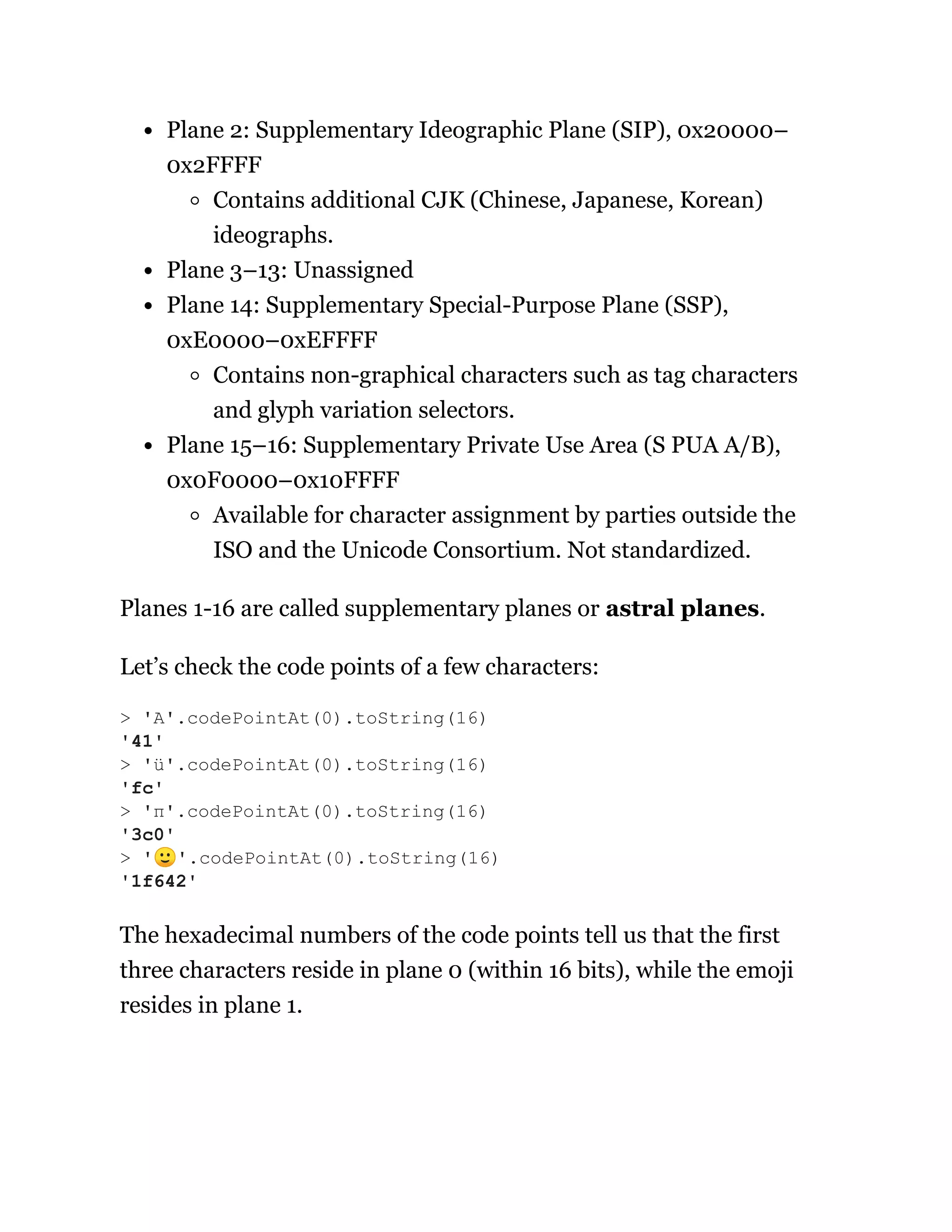 Plane 2: Supplementary Ideographic Plane (SIP), 0x20000–
0x2FFFF
Contains additional CJK (Chinese, Japanese, Korean)
ideographs.
Plane 3–13: Unassigned
Plane 14: Supplementary Special-Purpose Plane (SSP),
0xE0000–0xEFFFF
Contains non-graphical characters such as tag characters
and glyph variation selectors.
Plane 15–16: Supplementary Private Use Area (S PUA A/B),
0x0F0000–0x10FFFF
Available for character assignment by parties outside the
ISO and the Unicode Consortium. Not standardized.
Planes 1-16 are called supplementary planes or astral planes.
Let’s check the code points of a few characters:
The hexadecimal numbers of the code points tell us that the first
three characters reside in plane 0 (within 16 bits), while the emoji
resides in plane 1.
> 'A'.codePointAt(0).toString(16)
'41'
> 'ü'.codePointAt(0).toString(16)
'fc'
> 'π'.codePointAt(0).toString(16)
'3c0'
> '🙂'.codePointAt(0).toString(16)
'1f642'
 