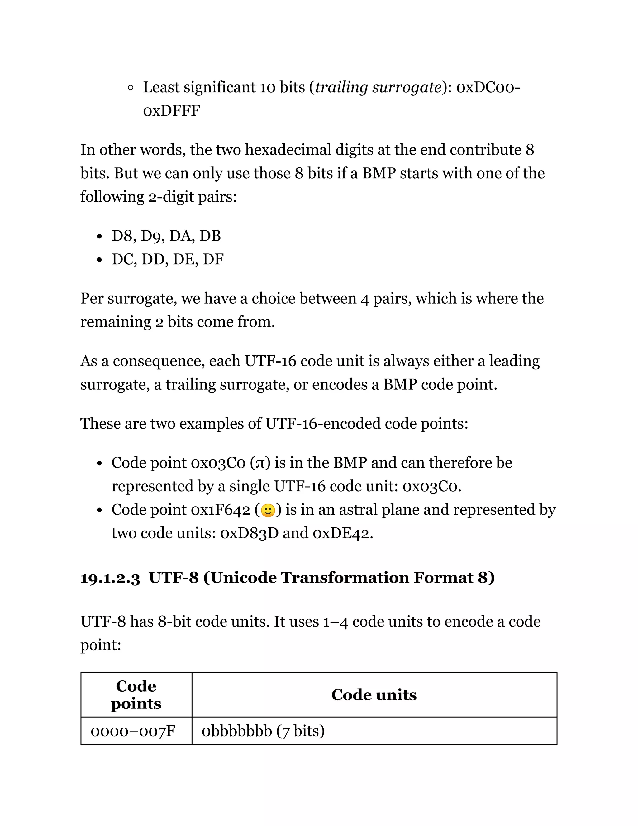 Least significant 10 bits (trailing surrogate): 0xDC00-
0xDFFF
In other words, the two hexadecimal digits at the end contribute 8
bits. But we can only use those 8 bits if a BMP starts with one of the
following 2-digit pairs:
D8, D9, DA, DB
DC, DD, DE, DF
Per surrogate, we have a choice between 4 pairs, which is where the
remaining 2 bits come from.
As a consequence, each UTF-16 code unit is always either a leading
surrogate, a trailing surrogate, or encodes a BMP code point.
These are two examples of UTF-16-encoded code points:
Code point 0x03C0 (π) is in the BMP and can therefore be
represented by a single UTF-16 code unit: 0x03C0.
Code point 0x1F642 (🙂) is in an astral plane and represented by
two code units: 0xD83D and 0xDE42.
19.1.2.3 UTF-8 (Unicode Transformation Format 8)
UTF-8 has 8-bit code units. It uses 1–4 code units to encode a code
point:
Code
points
Code units
0000–007F 0bbbbbbb (7 bits)
 