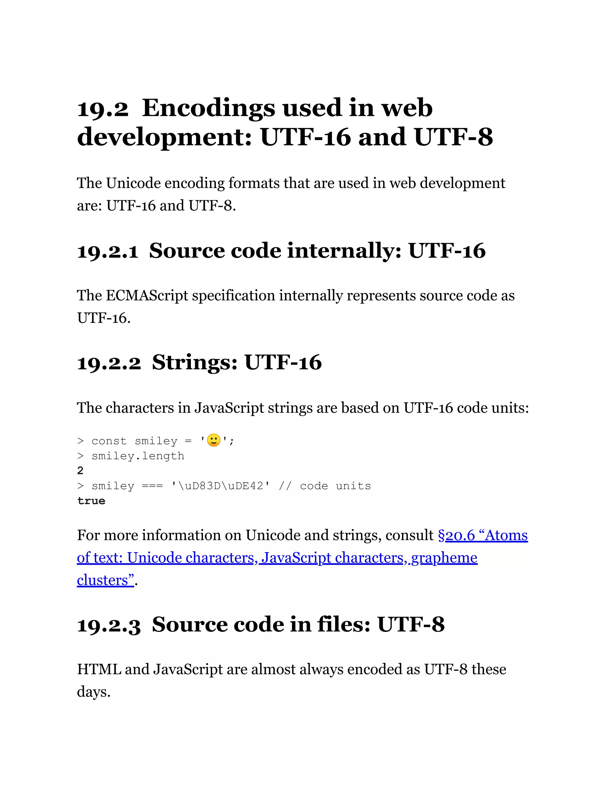 19.2 Encodings used in web
development: UTF-16 and UTF-8
The Unicode encoding formats that are used in web development
are: UTF-16 and UTF-8.
19.2.1 Source code internally: UTF-16
The ECMAScript specification internally represents source code as
UTF-16.
19.2.2 Strings: UTF-16
The characters in JavaScript strings are based on UTF-16 code units:
For more information on Unicode and strings, consult §20.6 “Atoms
of text: Unicode characters, JavaScript characters, grapheme
clusters”.
19.2.3 Source code in files: UTF-8
HTML and JavaScript are almost always encoded as UTF-8 these
days.
> const smiley = '🙂';
> smiley.length
2
> smiley === 'uD83DuDE42' // code units
true
 