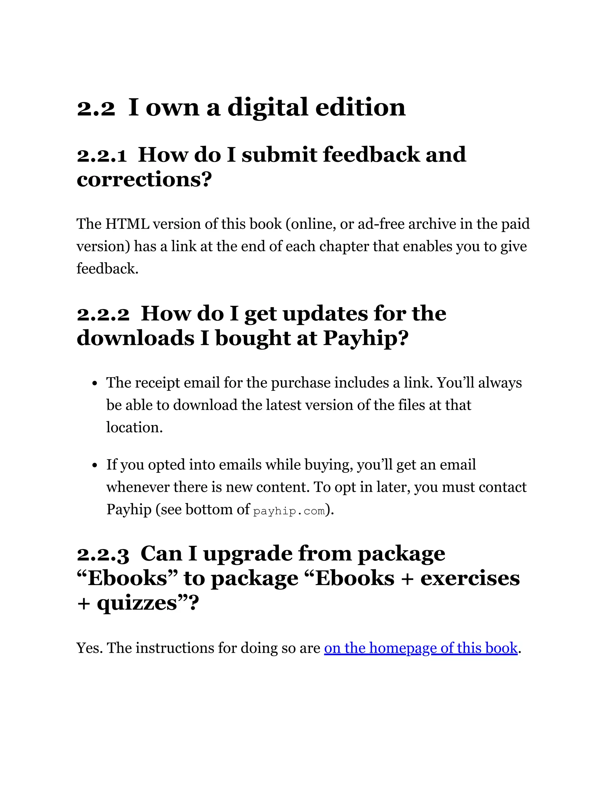 2.2 I own a digital edition
2.2.1 How do I submit feedback and
corrections?
The HTML version of this book (online, or ad-free archive in the paid
version) has a link at the end of each chapter that enables you to give
feedback.
2.2.2 How do I get updates for the
downloads I bought at Payhip?
The receipt email for the purchase includes a link. You’ll always
be able to download the latest version of the files at that
location.
If you opted into emails while buying, you’ll get an email
whenever there is new content. To opt in later, you must contact
Payhip (see bottom of payhip.com).
2.2.3 Can I upgrade from package
“Ebooks” to package “Ebooks + exercises
+ quizzes”?
Yes. The instructions for doing so are on the homepage of this book.
 