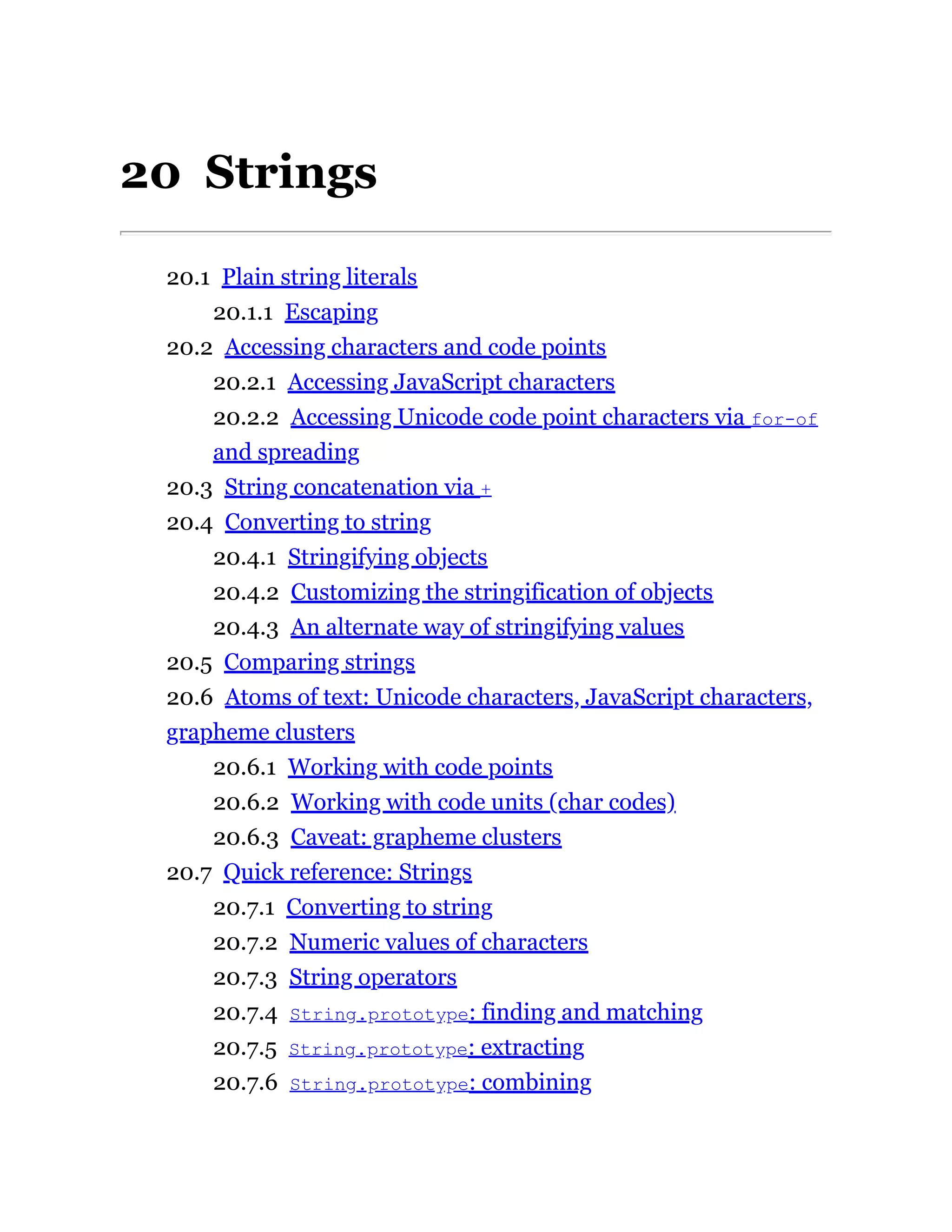 20 Strings
20.1 Plain string literals
20.1.1 Escaping
20.2 Accessing characters and code points
20.2.1 Accessing JavaScript characters
20.2.2 Accessing Unicode code point characters via for-of
and spreading
20.3 String concatenation via +
20.4 Converting to string
20.4.1 Stringifying objects
20.4.2 Customizing the stringification of objects
20.4.3 An alternate way of stringifying values
20.5 Comparing strings
20.6 Atoms of text: Unicode characters, JavaScript characters,
grapheme clusters
20.6.1 Working with code points
20.6.2 Working with code units (char codes)
20.6.3 Caveat: grapheme clusters
20.7 Quick reference: Strings
20.7.1 Converting to string
20.7.2 Numeric values of characters
20.7.3 String operators
20.7.4 String.prototype: finding and matching
20.7.5 String.prototype: extracting
20.7.6 String.prototype: combining
 