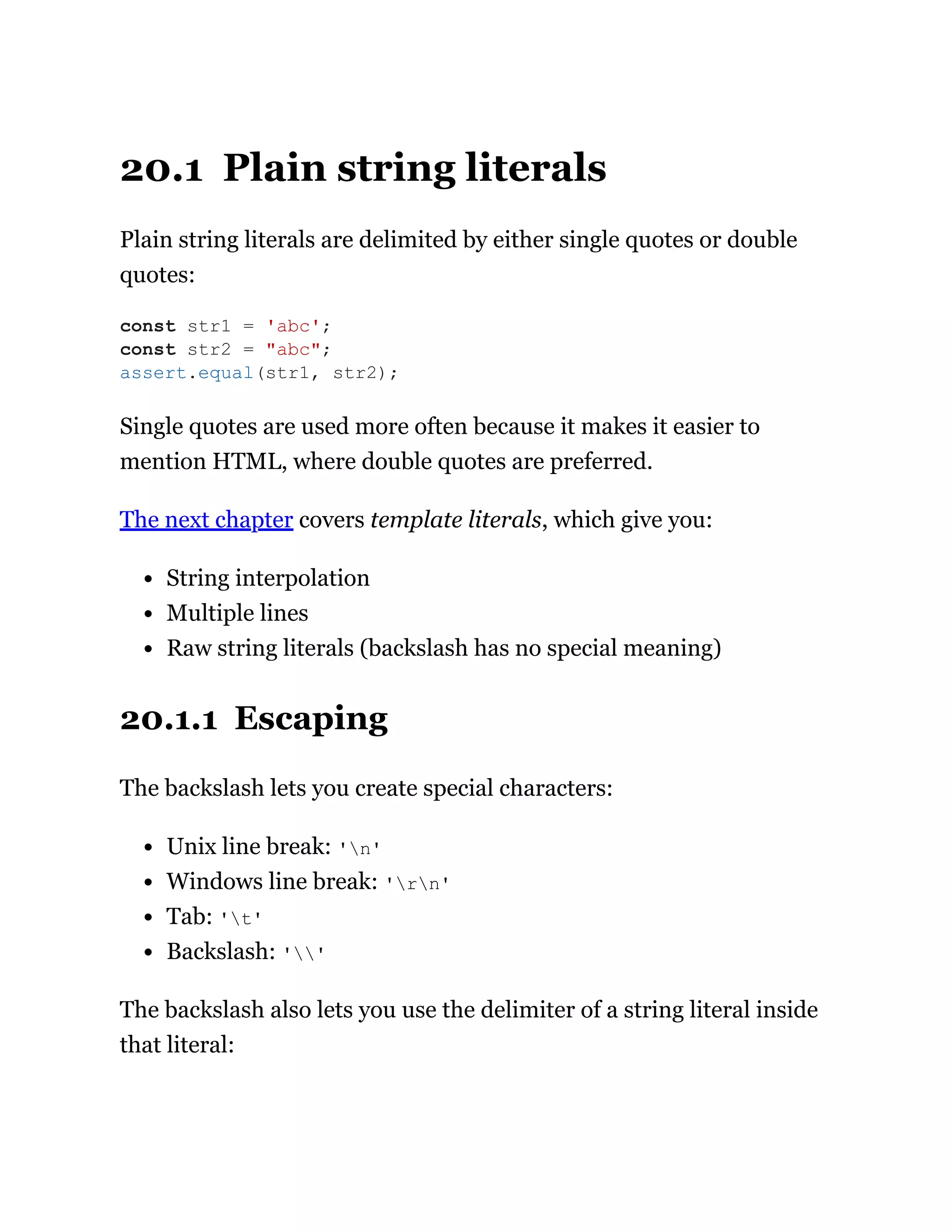 20.1 Plain string literals
Plain string literals are delimited by either single quotes or double
quotes:
Single quotes are used more often because it makes it easier to
mention HTML, where double quotes are preferred.
The next chapter covers template literals, which give you:
String interpolation
Multiple lines
Raw string literals (backslash has no special meaning)
20.1.1 Escaping
The backslash lets you create special characters:
Unix line break: 'n'
Windows line break: 'rn'
Tab: 't'
Backslash: ''
The backslash also lets you use the delimiter of a string literal inside
that literal:
const str1 = 'abc';
const str2 = "abc";
assert.equal(str1, str2);
 