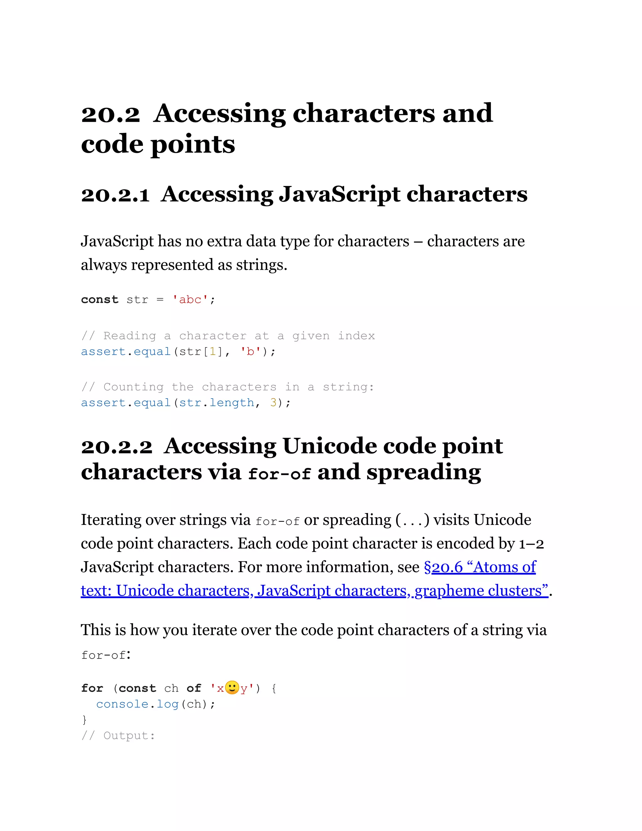 20.2 Accessing characters and
code points
20.2.1 Accessing JavaScript characters
JavaScript has no extra data type for characters – characters are
always represented as strings.
20.2.2 Accessing Unicode code point
characters via for-of and spreading
Iterating over strings via for-of or spreading (...) visits Unicode
code point characters. Each code point character is encoded by 1–2
JavaScript characters. For more information, see §20.6 “Atoms of
text: Unicode characters, JavaScript characters, grapheme clusters”.
This is how you iterate over the code point characters of a string via
for-of:
const str = 'abc';
// Reading a character at a given index
assert.equal(str[1], 'b');
// Counting the characters in a string:
assert.equal(str.length, 3);
for (const ch of 'x🙂y') {
console.log(ch);
}
// Output:
 