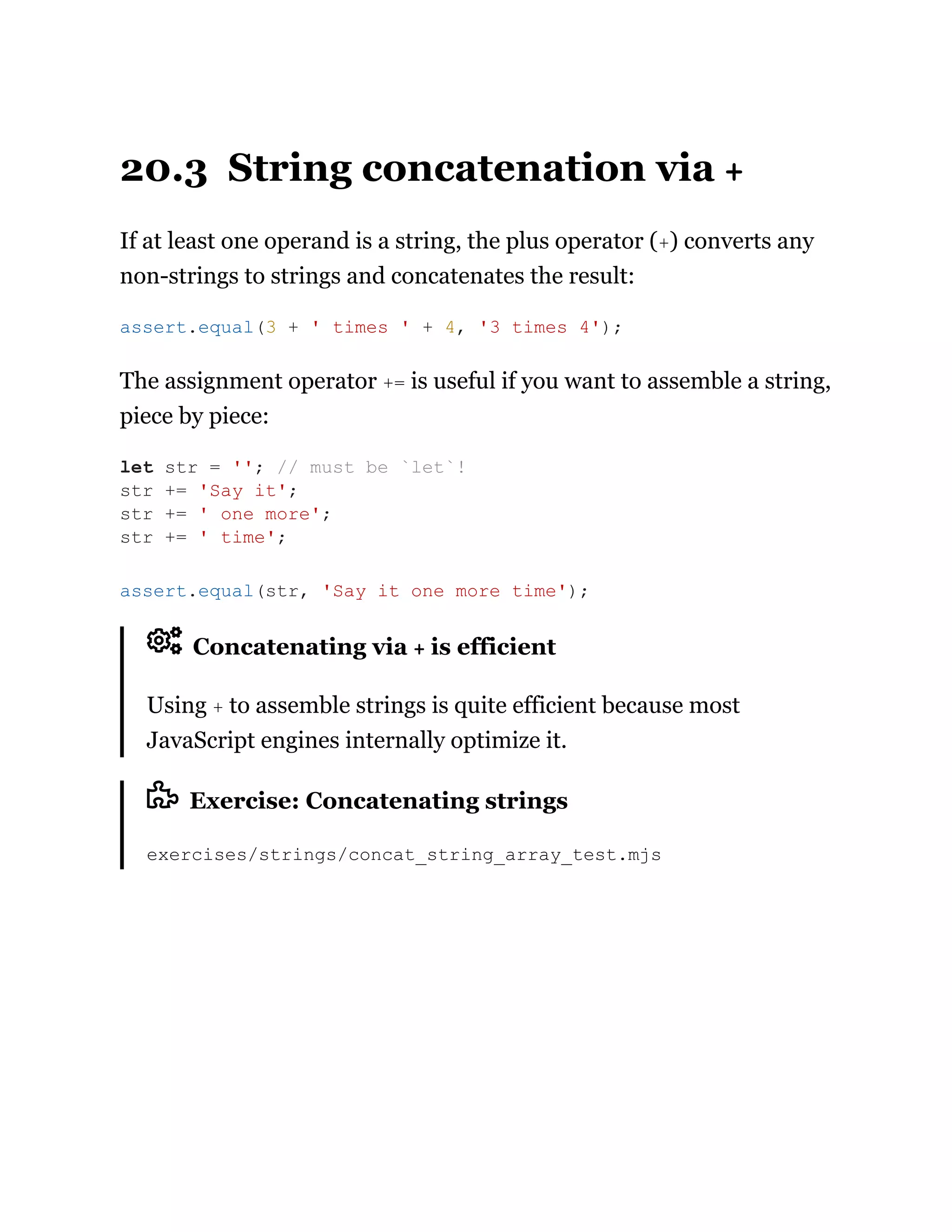 20.3 String concatenation via +
If at least one operand is a string, the plus operator (+) converts any
non-strings to strings and concatenates the result:
The assignment operator += is useful if you want to assemble a string,
piece by piece:
Concatenating via + is efficient
Using + to assemble strings is quite efficient because most
JavaScript engines internally optimize it.
Exercise: Concatenating strings
exercises/strings/concat_string_array_test.mjs
assert.equal(3 + ' times ' + 4, '3 times 4');
let str = ''; // must be `let`!
str += 'Say it';
str += ' one more';
str += ' time';
assert.equal(str, 'Say it one more time');
 
