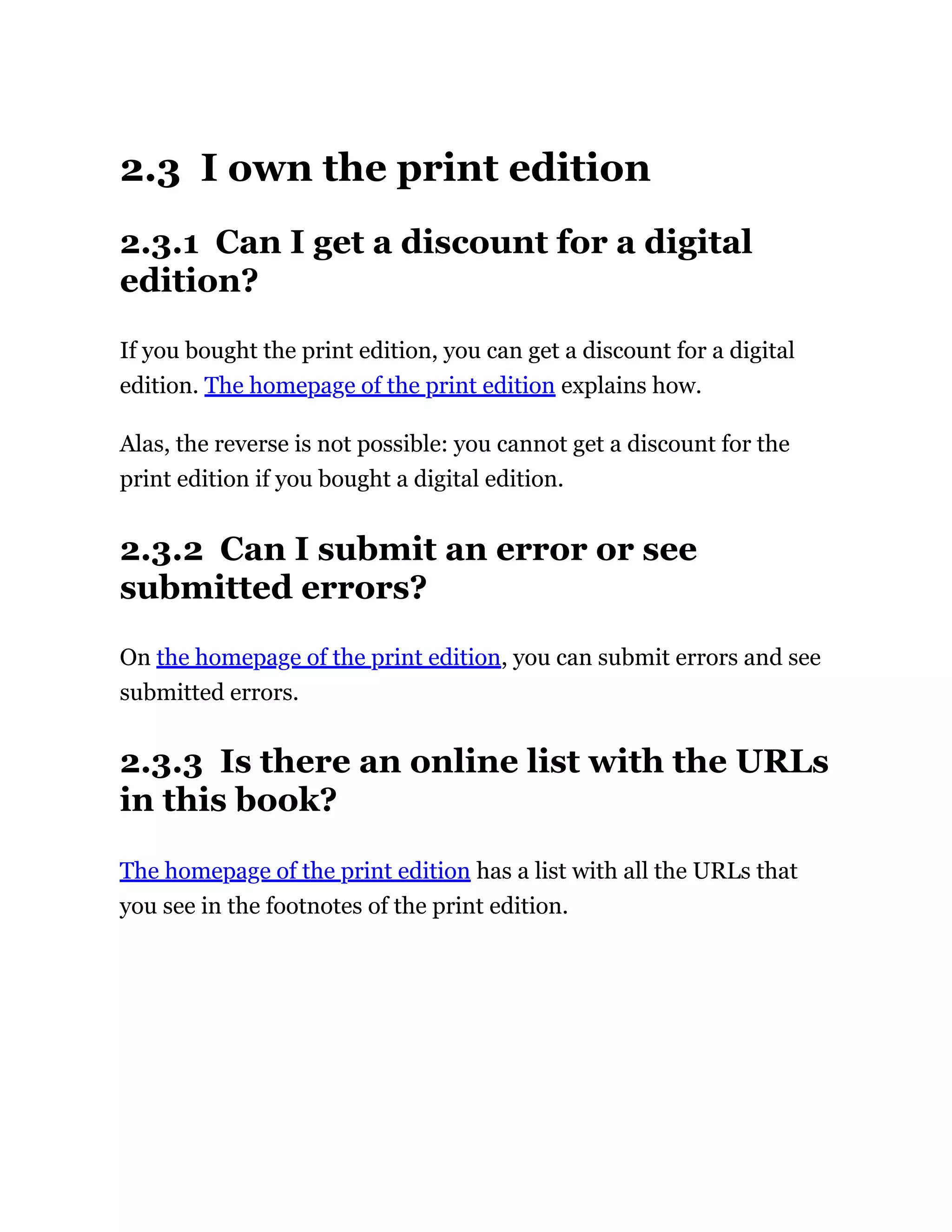 2.3 I own the print edition
2.3.1 Can I get a discount for a digital
edition?
If you bought the print edition, you can get a discount for a digital
edition. The homepage of the print edition explains how.
Alas, the reverse is not possible: you cannot get a discount for the
print edition if you bought a digital edition.
2.3.2 Can I submit an error or see
submitted errors?
On the homepage of the print edition, you can submit errors and see
submitted errors.
2.3.3 Is there an online list with the URLs
in this book?
The homepage of the print edition has a list with all the URLs that
you see in the footnotes of the print edition.
 