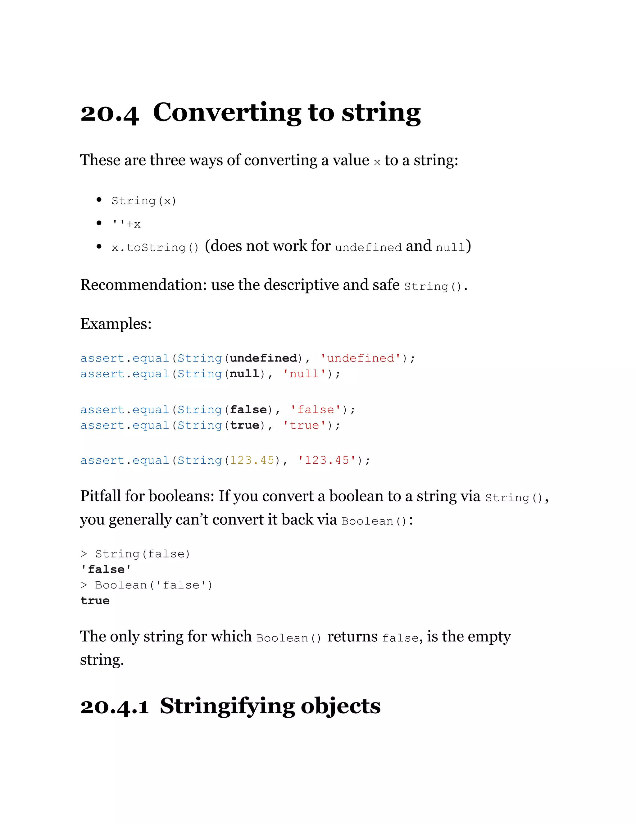 20.4 Converting to string
These are three ways of converting a value x to a string:
String(x)
''+x
x.toString() (does not work for undefined and null)
Recommendation: use the descriptive and safe String().
Examples:
Pitfall for booleans: If you convert a boolean to a string via String(),
you generally can’t convert it back via Boolean():
The only string for which Boolean() returns false, is the empty
string.
20.4.1 Stringifying objects
assert.equal(String(undefined), 'undefined');
assert.equal(String(null), 'null');
assert.equal(String(false), 'false');
assert.equal(String(true), 'true');
assert.equal(String(123.45), '123.45');
> String(false)
'false'
> Boolean('false')
true
 