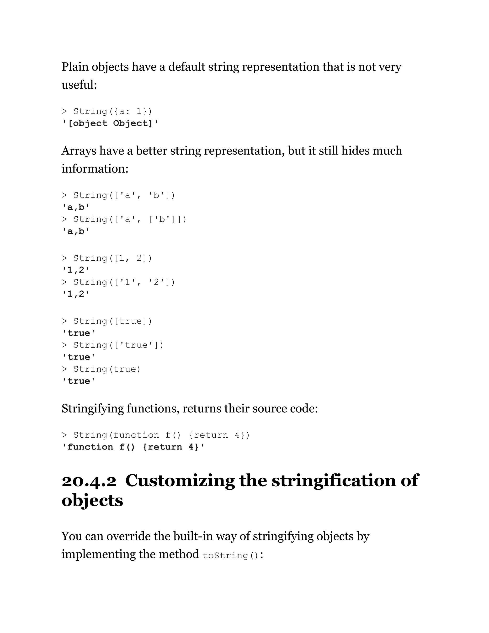 Plain objects have a default string representation that is not very
useful:
Arrays have a better string representation, but it still hides much
information:
Stringifying functions, returns their source code:
20.4.2 Customizing the stringification of
objects
You can override the built-in way of stringifying objects by
implementing the method toString():
> String({a: 1})
'[object Object]'
> String(['a', 'b'])
'a,b'
> String(['a', ['b']])
'a,b'
> String([1, 2])
'1,2'
> String(['1', '2'])
'1,2'
> String([true])
'true'
> String(['true'])
'true'
> String(true)
'true'
> String(function f() {return 4})
'function f() {return 4}'
 