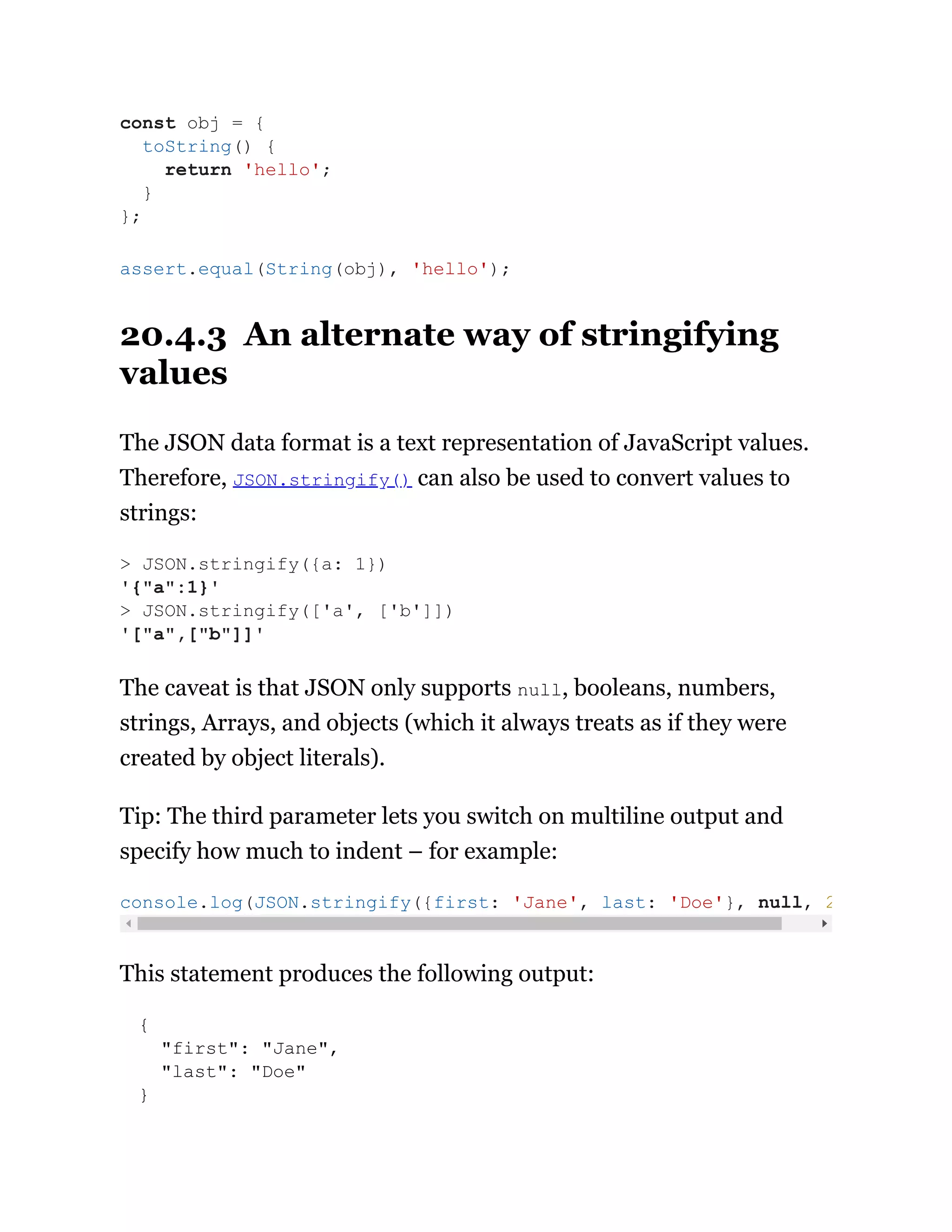 20.4.3 An alternate way of stringifying
values
The JSON data format is a text representation of JavaScript values.
Therefore, JSON.stringify() can also be used to convert values to
strings:
The caveat is that JSON only supports null, booleans, numbers,
strings, Arrays, and objects (which it always treats as if they were
created by object literals).
Tip: The third parameter lets you switch on multiline output and
specify how much to indent – for example:
This statement produces the following output:
{
"first": "Jane",
"last": "Doe"
}
const obj = {
toString() {
return 'hello';
}
};
assert.equal(String(obj), 'hello');
> JSON.stringify({a: 1})
'{"a":1}'
> JSON.stringify(['a', ['b']])
'["a",["b"]]'
console.log(JSON.stringify({first: 'Jane', last: 'Doe'}, null, 2
 