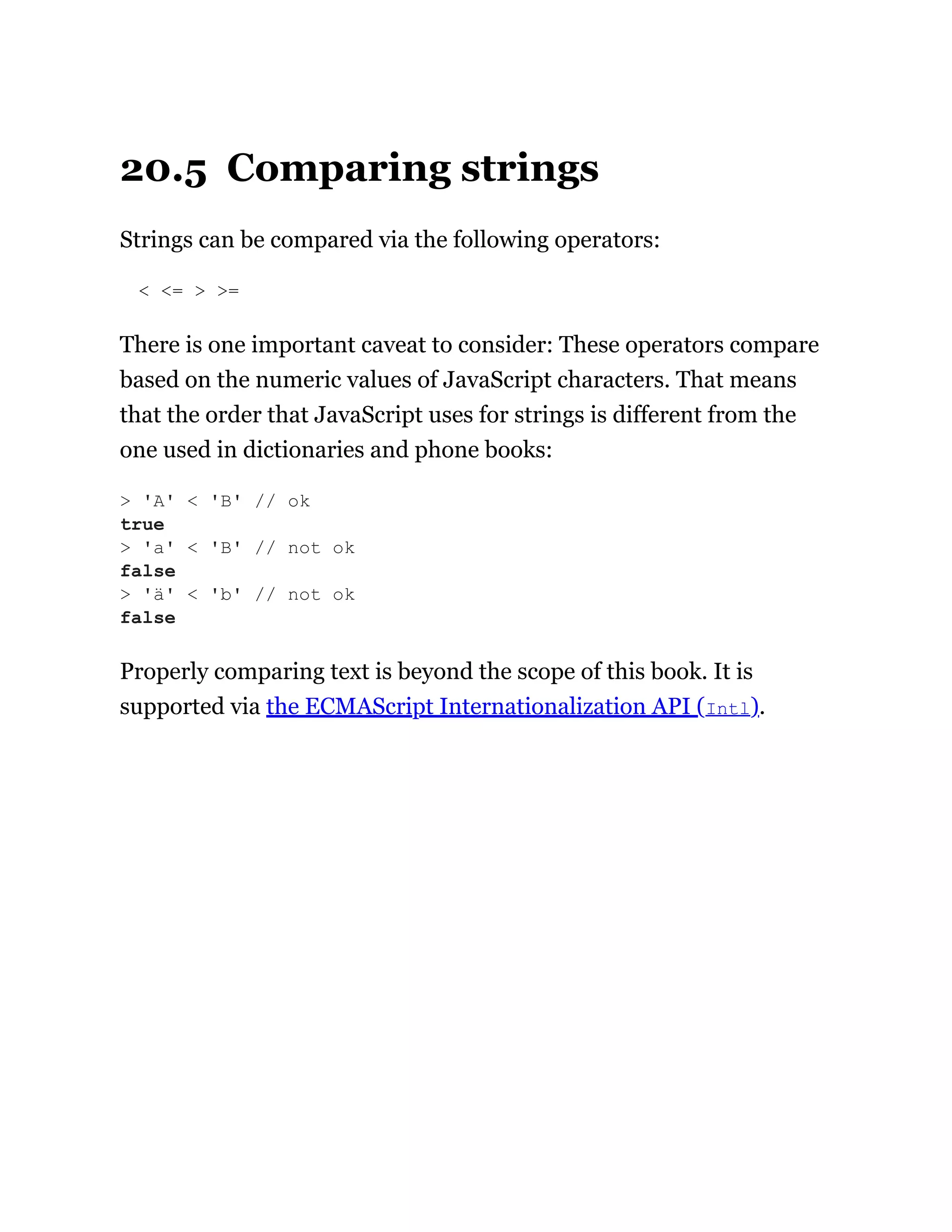 20.5 Comparing strings
Strings can be compared via the following operators:
< <= > >=
There is one important caveat to consider: These operators compare
based on the numeric values of JavaScript characters. That means
that the order that JavaScript uses for strings is different from the
one used in dictionaries and phone books:
Properly comparing text is beyond the scope of this book. It is
supported via the ECMAScript Internationalization API (Intl).
> 'A' < 'B' // ok
true
> 'a' < 'B' // not ok
false
> 'ä' < 'b' // not ok
false
 