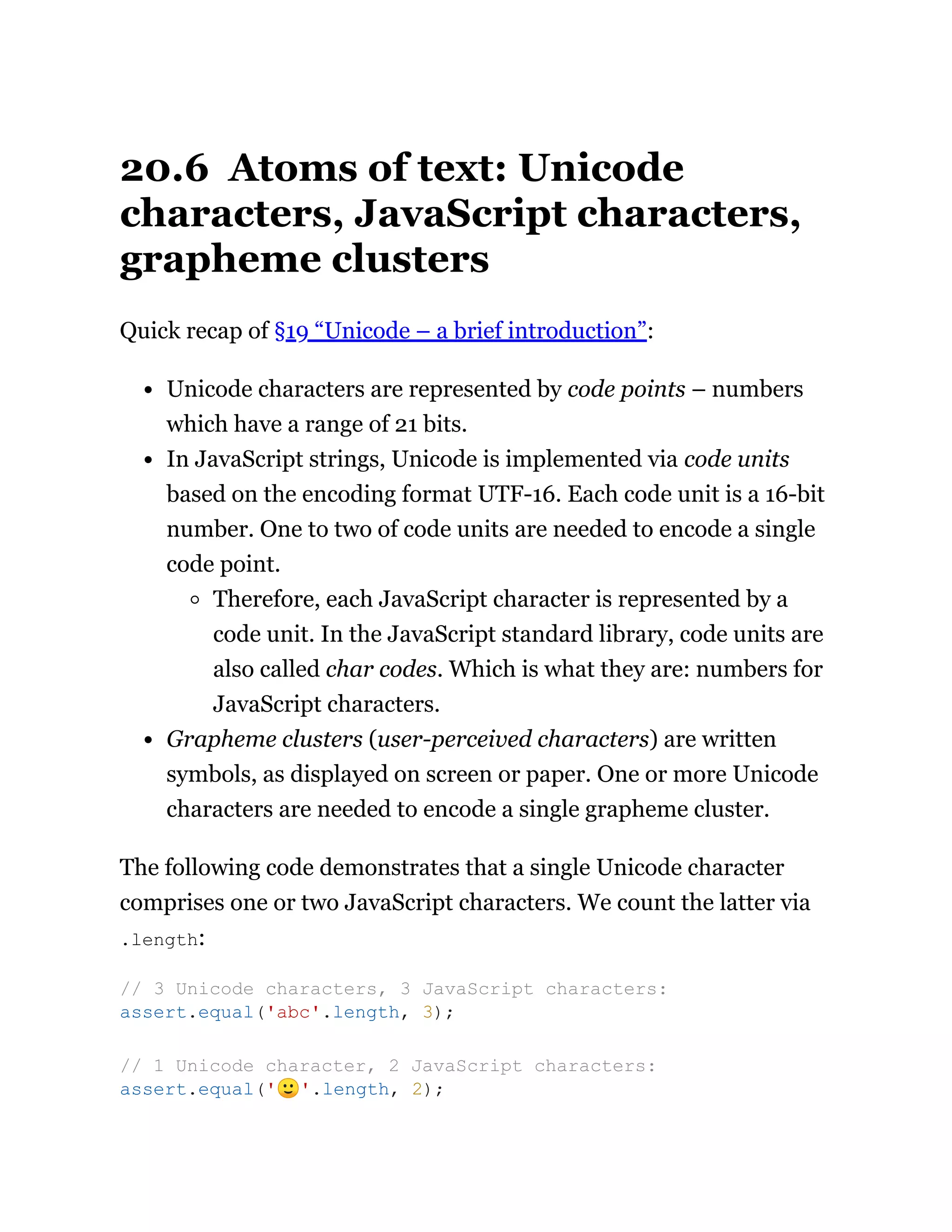 20.6 Atoms of text: Unicode
characters, JavaScript characters,
grapheme clusters
Quick recap of §19 “Unicode – a brief introduction”:
Unicode characters are represented by code points – numbers
which have a range of 21 bits.
In JavaScript strings, Unicode is implemented via code units
based on the encoding format UTF-16. Each code unit is a 16-bit
number. One to two of code units are needed to encode a single
code point.
Therefore, each JavaScript character is represented by a
code unit. In the JavaScript standard library, code units are
also called char codes. Which is what they are: numbers for
JavaScript characters.
Grapheme clusters (user-perceived characters) are written
symbols, as displayed on screen or paper. One or more Unicode
characters are needed to encode a single grapheme cluster.
The following code demonstrates that a single Unicode character
comprises one or two JavaScript characters. We count the latter via
.length:
// 3 Unicode characters, 3 JavaScript characters:
assert.equal('abc'.length, 3);
// 1 Unicode character, 2 JavaScript characters:
assert.equal('🙂'.length, 2);
 
