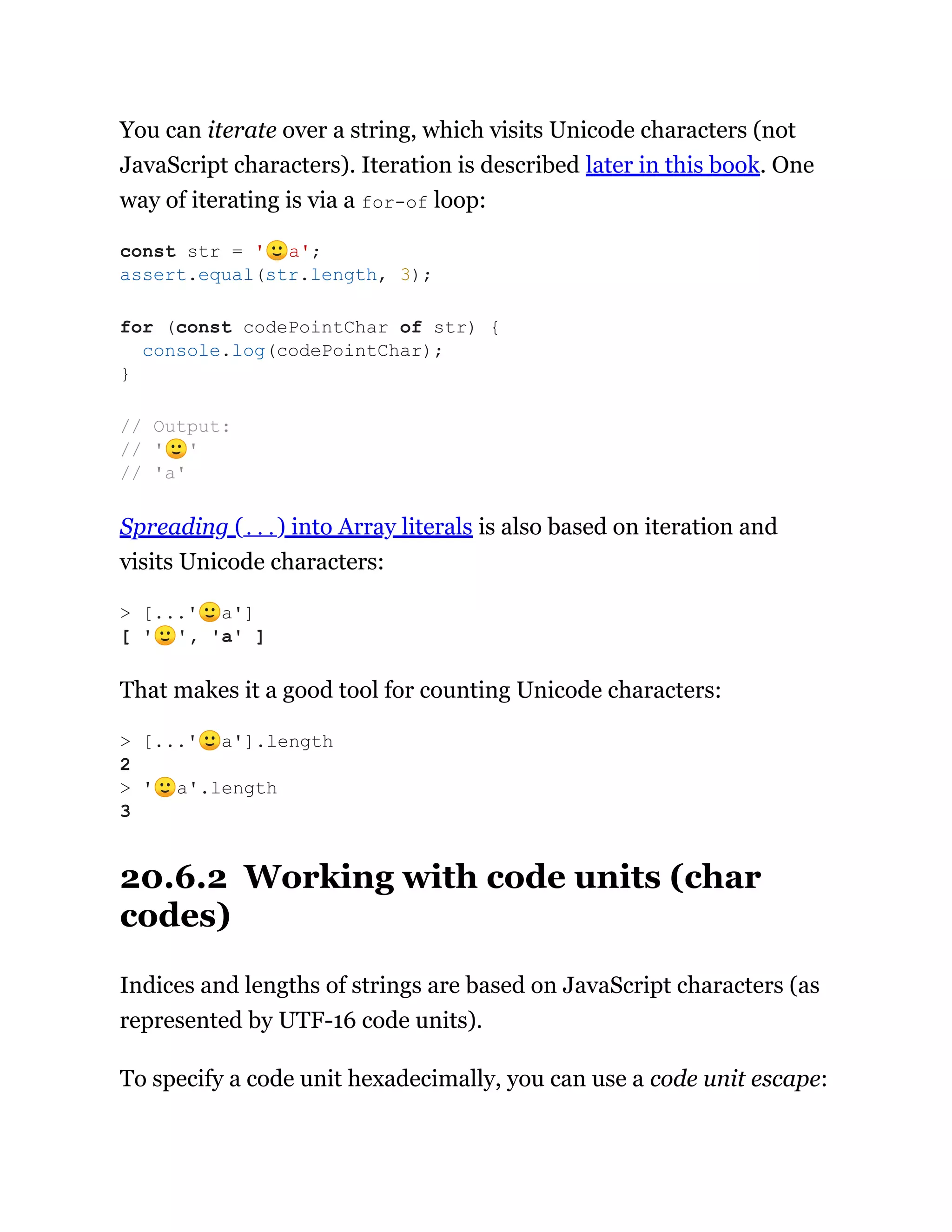You can iterate over a string, which visits Unicode characters (not
JavaScript characters). Iteration is described later in this book. One
way of iterating is via a for-of loop:
Spreading (...) into Array literals is also based on iteration and
visits Unicode characters:
That makes it a good tool for counting Unicode characters:
20.6.2 Working with code units (char
codes)
Indices and lengths of strings are based on JavaScript characters (as
represented by UTF-16 code units).
To specify a code unit hexadecimally, you can use a code unit escape:
const str = '🙂a';
assert.equal(str.length, 3);
for (const codePointChar of str) {
console.log(codePointChar);
}
// Output:
// '🙂'
// 'a'
> [...'🙂a']
[ '🙂', 'a' ]
> [...'🙂a'].length
2
> '🙂a'.length
3
 