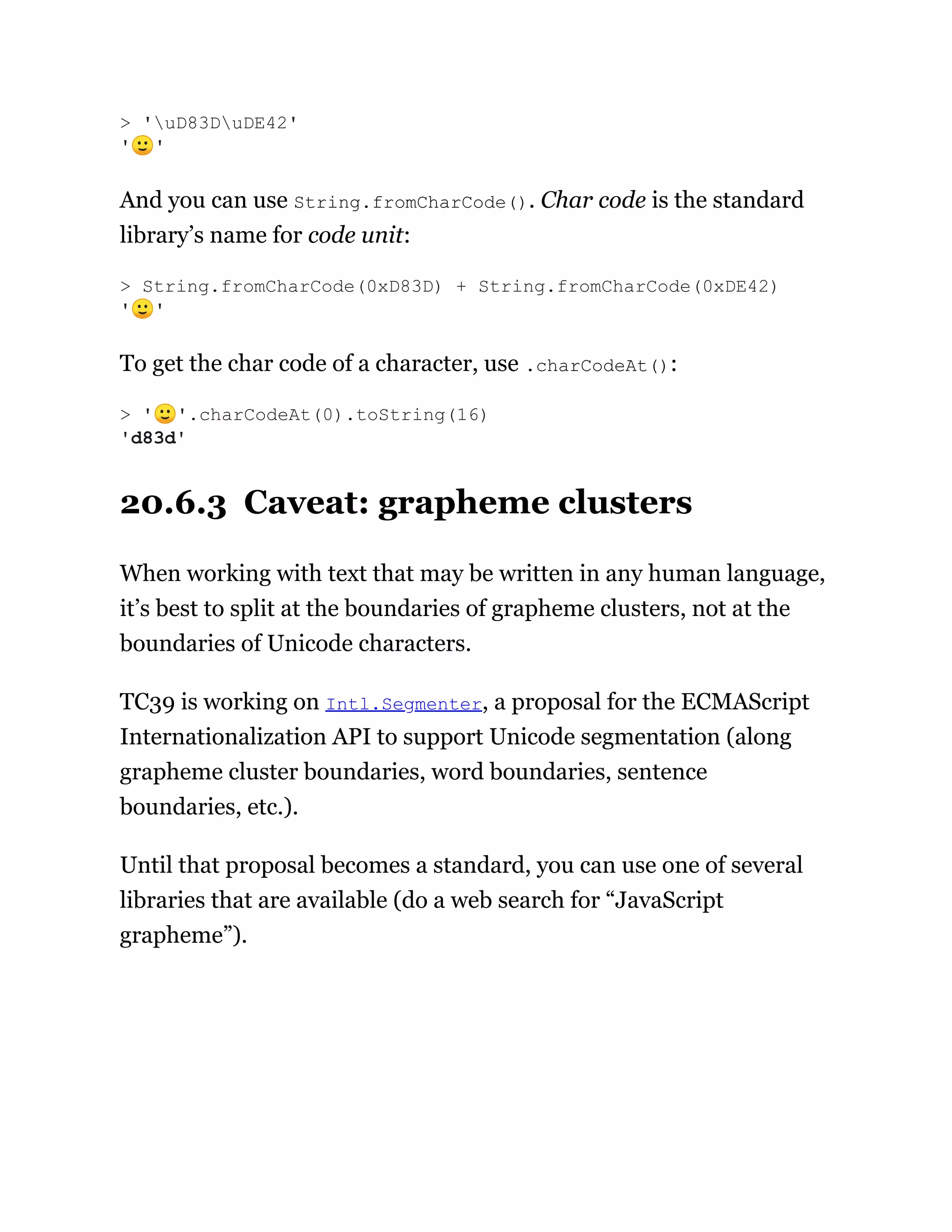And you can use String.fromCharCode(). Char code is the standard
library’s name for code unit:
To get the char code of a character, use .charCodeAt():
20.6.3 Caveat: grapheme clusters
When working with text that may be written in any human language,
it’s best to split at the boundaries of grapheme clusters, not at the
boundaries of Unicode characters.
TC39 is working on Intl.Segmenter, a proposal for the ECMAScript
Internationalization API to support Unicode segmentation (along
grapheme cluster boundaries, word boundaries, sentence
boundaries, etc.).
Until that proposal becomes a standard, you can use one of several
libraries that are available (do a web search for “JavaScript
grapheme”).
> 'uD83DuDE42'
'🙂'
> String.fromCharCode(0xD83D) + String.fromCharCode(0xDE42)
'🙂'
> '🙂'.charCodeAt(0).toString(16)
'd83d'
 