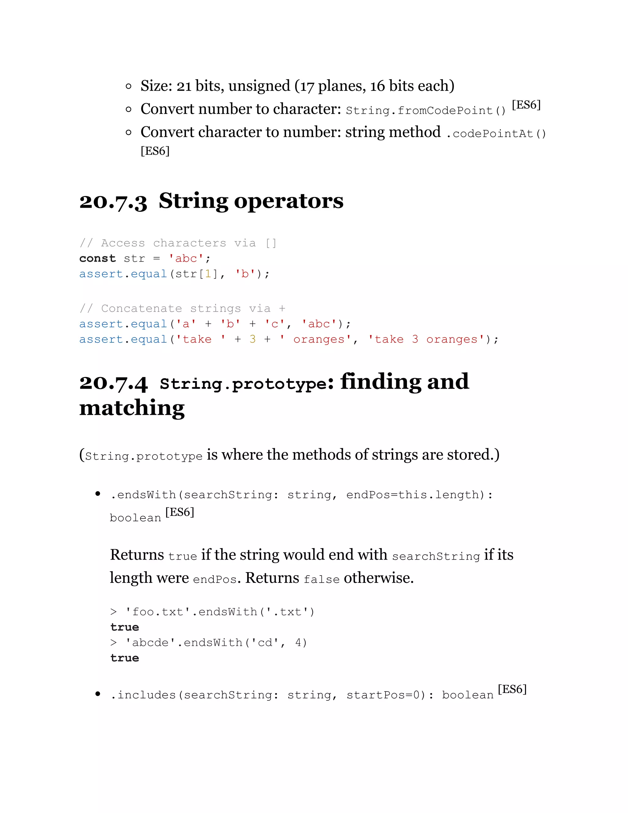 Size: 21 bits, unsigned (17 planes, 16 bits each)
Convert number to character: String.fromCodePoint() [ES6]
Convert character to number: string method .codePointAt()
[ES6]
20.7.3 String operators
20.7.4 String.prototype: finding and
matching
(String.prototype is where the methods of strings are stored.)
.endsWith(searchString: string, endPos=this.length):
boolean [ES6]
Returns true if the string would end with searchString if its
length were endPos. Returns false otherwise.
.includes(searchString: string, startPos=0): boolean [ES6]
// Access characters via []
const str = 'abc';
assert.equal(str[1], 'b');
// Concatenate strings via +
assert.equal('a' + 'b' + 'c', 'abc');
assert.equal('take ' + 3 + ' oranges', 'take 3 oranges');
> 'foo.txt'.endsWith('.txt')
true
> 'abcde'.endsWith('cd', 4)
true
 