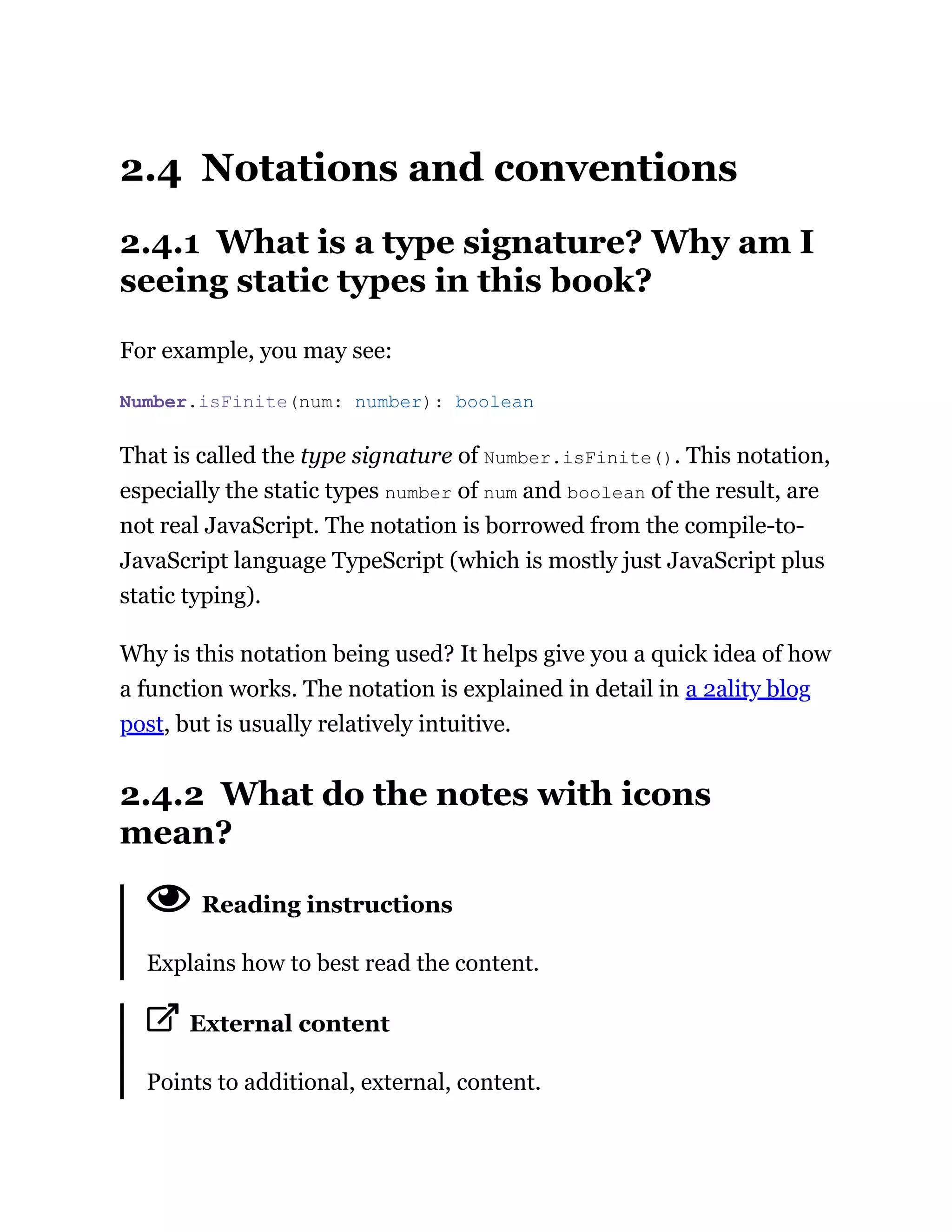 2.4 Notations and conventions
2.4.1 What is a type signature? Why am I
seeing static types in this book?
For example, you may see:
That is called the type signature of Number.isFinite(). This notation,
especially the static types number of num and boolean of the result, are
not real JavaScript. The notation is borrowed from the compile-to-
JavaScript language TypeScript (which is mostly just JavaScript plus
static typing).
Why is this notation being used? It helps give you a quick idea of how
a function works. The notation is explained in detail in a 2ality blog
post, but is usually relatively intuitive.
2.4.2 What do the notes with icons
mean?
Reading instructions
Explains how to best read the content.
External content
Points to additional, external, content.
Number.isFinite(num: number): boolean
 