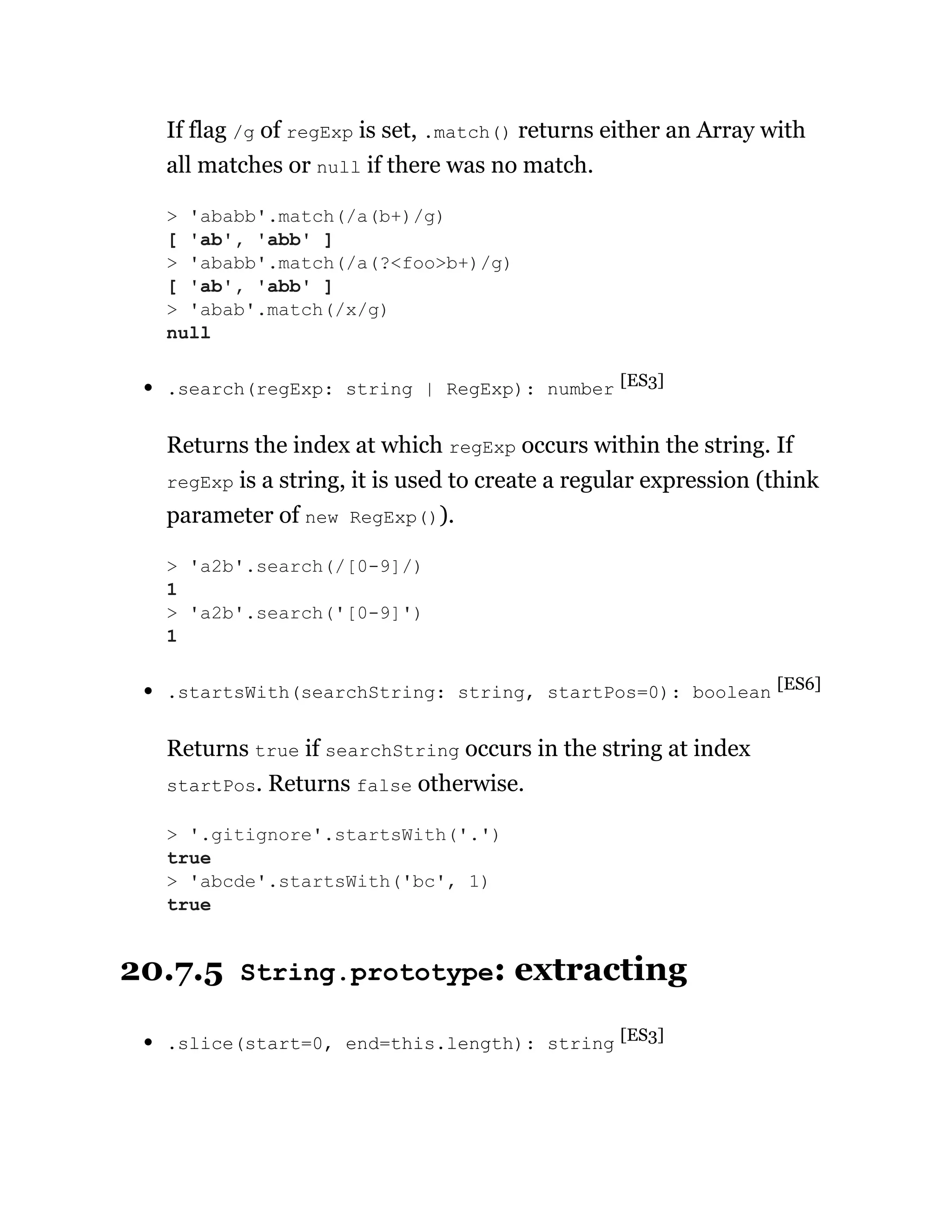 If flag /g of regExp is set, .match() returns either an Array with
all matches or null if there was no match.
.search(regExp: string | RegExp): number [ES3]
Returns the index at which regExp occurs within the string. If
regExp is a string, it is used to create a regular expression (think
parameter of new RegExp()).
.startsWith(searchString: string, startPos=0): boolean [ES6]
Returns true if searchString occurs in the string at index
startPos. Returns false otherwise.
20.7.5 String.prototype: extracting
.slice(start=0, end=this.length): string [ES3]
> 'ababb'.match(/a(b+)/g)
[ 'ab', 'abb' ]
> 'ababb'.match(/a(?<foo>b+)/g)
[ 'ab', 'abb' ]
> 'abab'.match(/x/g)
null
> 'a2b'.search(/[0-9]/)
1
> 'a2b'.search('[0-9]')
1
> '.gitignore'.startsWith('.')
true
> 'abcde'.startsWith('bc', 1)
true
 