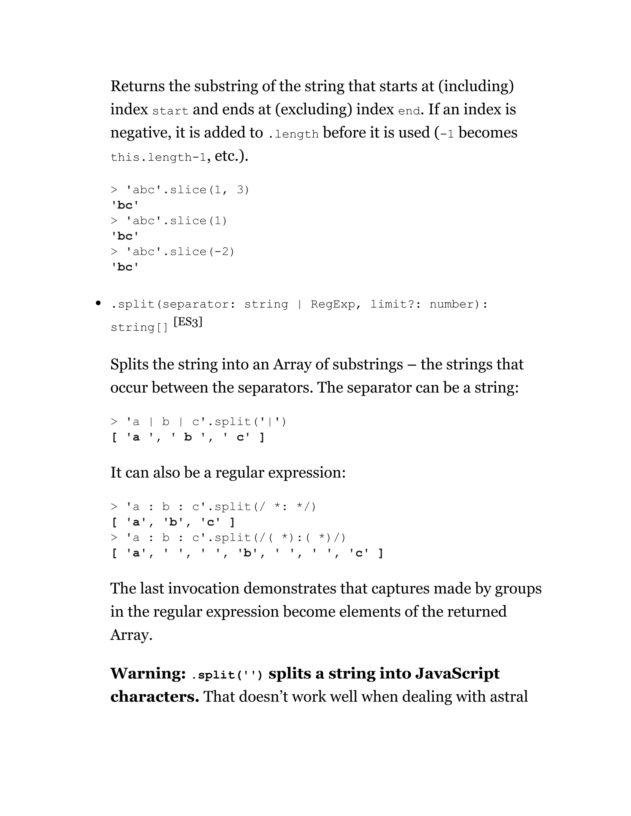 Returns the substring of the string that starts at (including)
index start and ends at (excluding) index end. If an index is
negative, it is added to .length before it is used (-1 becomes
this.length-1, etc.).
.split(separator: string | RegExp, limit?: number):
string[] [ES3]
Splits the string into an Array of substrings – the strings that
occur between the separators. The separator can be a string:
It can also be a regular expression:
The last invocation demonstrates that captures made by groups
in the regular expression become elements of the returned
Array.
Warning: .split('') splits a string into JavaScript
characters. That doesn’t work well when dealing with astral
> 'abc'.slice(1, 3)
'bc'
> 'abc'.slice(1)
'bc'
> 'abc'.slice(-2)
'bc'
> 'a | b | c'.split('|')
[ 'a ', ' b ', ' c' ]
> 'a : b : c'.split(/ *: */)
[ 'a', 'b', 'c' ]
> 'a : b : c'.split(/( *):( *)/)
[ 'a', ' ', ' ', 'b', ' ', ' ', 'c' ]
 
