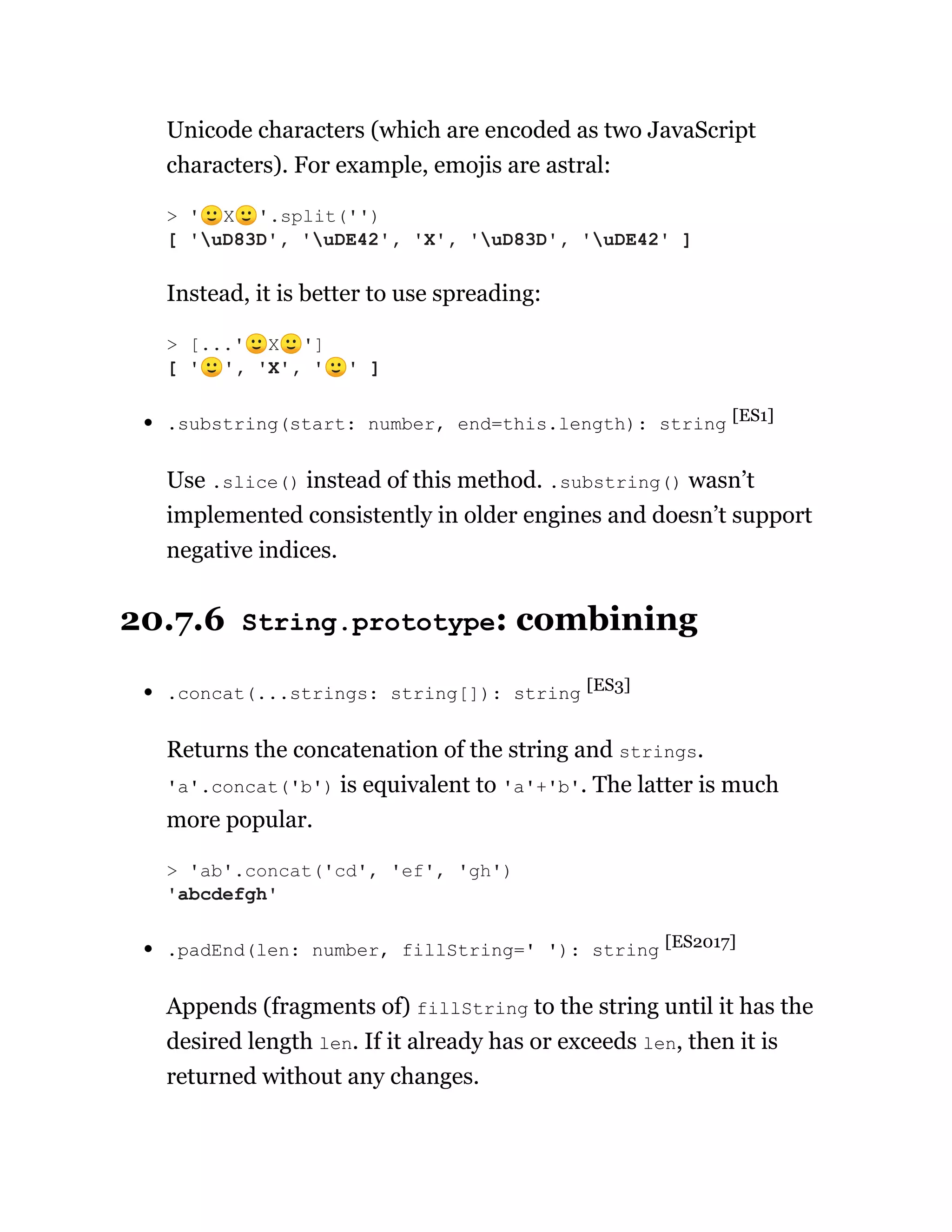 Unicode characters (which are encoded as two JavaScript
characters). For example, emojis are astral:
Instead, it is better to use spreading:
.substring(start: number, end=this.length): string [ES1]
Use .slice() instead of this method. .substring() wasn’t
implemented consistently in older engines and doesn’t support
negative indices.
20.7.6 String.prototype: combining
.concat(...strings: string[]): string [ES3]
Returns the concatenation of the string and strings.
'a'.concat('b') is equivalent to 'a'+'b'. The latter is much
more popular.
.padEnd(len: number, fillString=' '): string [ES2017]
Appends (fragments of) fillString to the string until it has the
desired length len. If it already has or exceeds len, then it is
returned without any changes.
> '🙂X🙂'.split('')
[ 'uD83D', 'uDE42', 'X', 'uD83D', 'uDE42' ]
> [...'🙂X🙂']
[ '🙂', 'X', '🙂' ]
> 'ab'.concat('cd', 'ef', 'gh')
'abcdefgh'
 