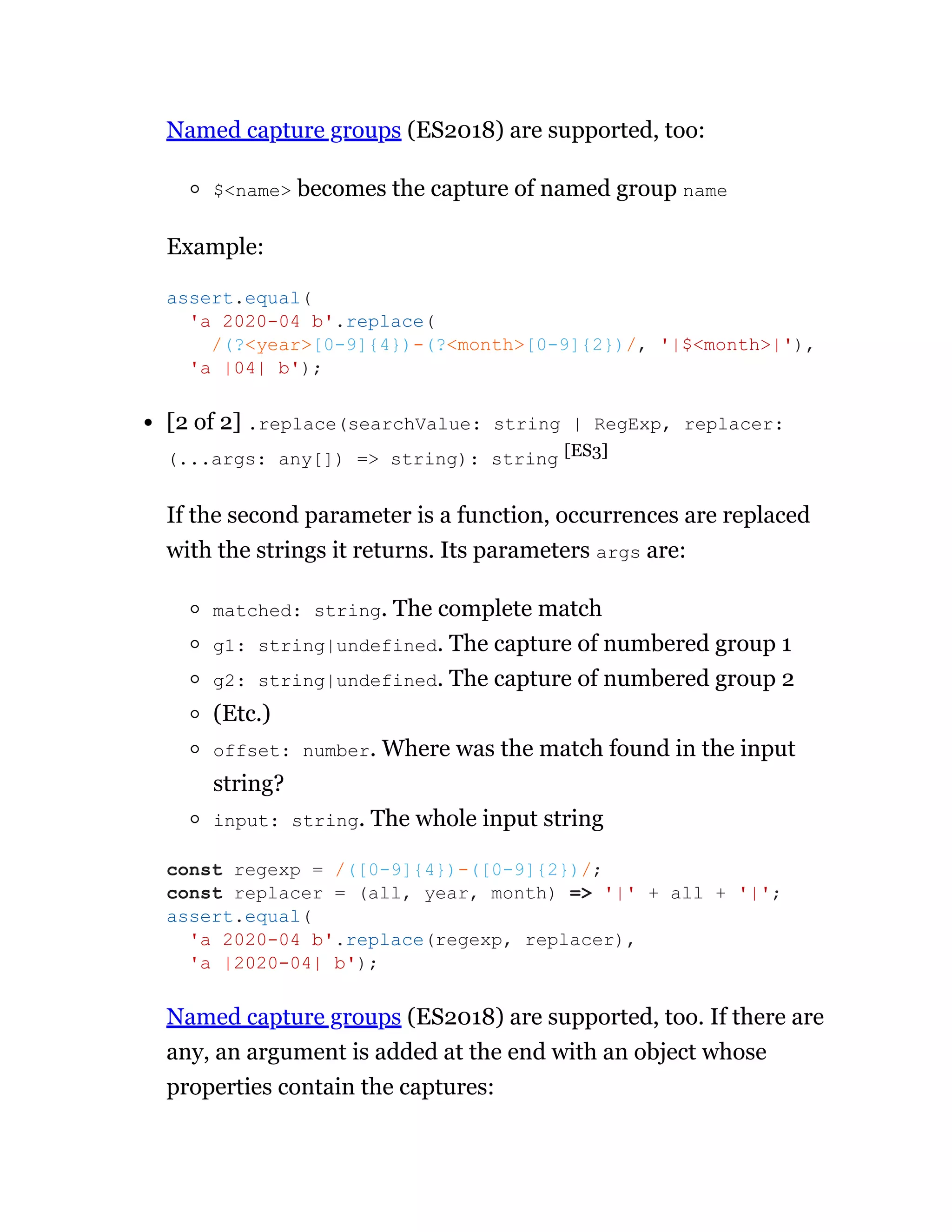 Named capture groups (ES2018) are supported, too:
$<name> becomes the capture of named group name
Example:
[2 of 2] .replace(searchValue: string | RegExp, replacer:
(...args: any[]) => string): string [ES3]
If the second parameter is a function, occurrences are replaced
with the strings it returns. Its parameters args are:
matched: string. The complete match
g1: string|undefined. The capture of numbered group 1
g2: string|undefined. The capture of numbered group 2
(Etc.)
offset: number. Where was the match found in the input
string?
input: string. The whole input string
Named capture groups (ES2018) are supported, too. If there are
any, an argument is added at the end with an object whose
properties contain the captures:
assert.equal(
'a 2020-04 b'.replace(
/(?<year>[0-9]{4})-(?<month>[0-9]{2})/, '|$<month>|'),
'a |04| b');
const regexp = /([0-9]{4})-([0-9]{2})/;
const replacer = (all, year, month) => '|' + all + '|';
assert.equal(
'a 2020-04 b'.replace(regexp, replacer),
'a |2020-04| b');
 